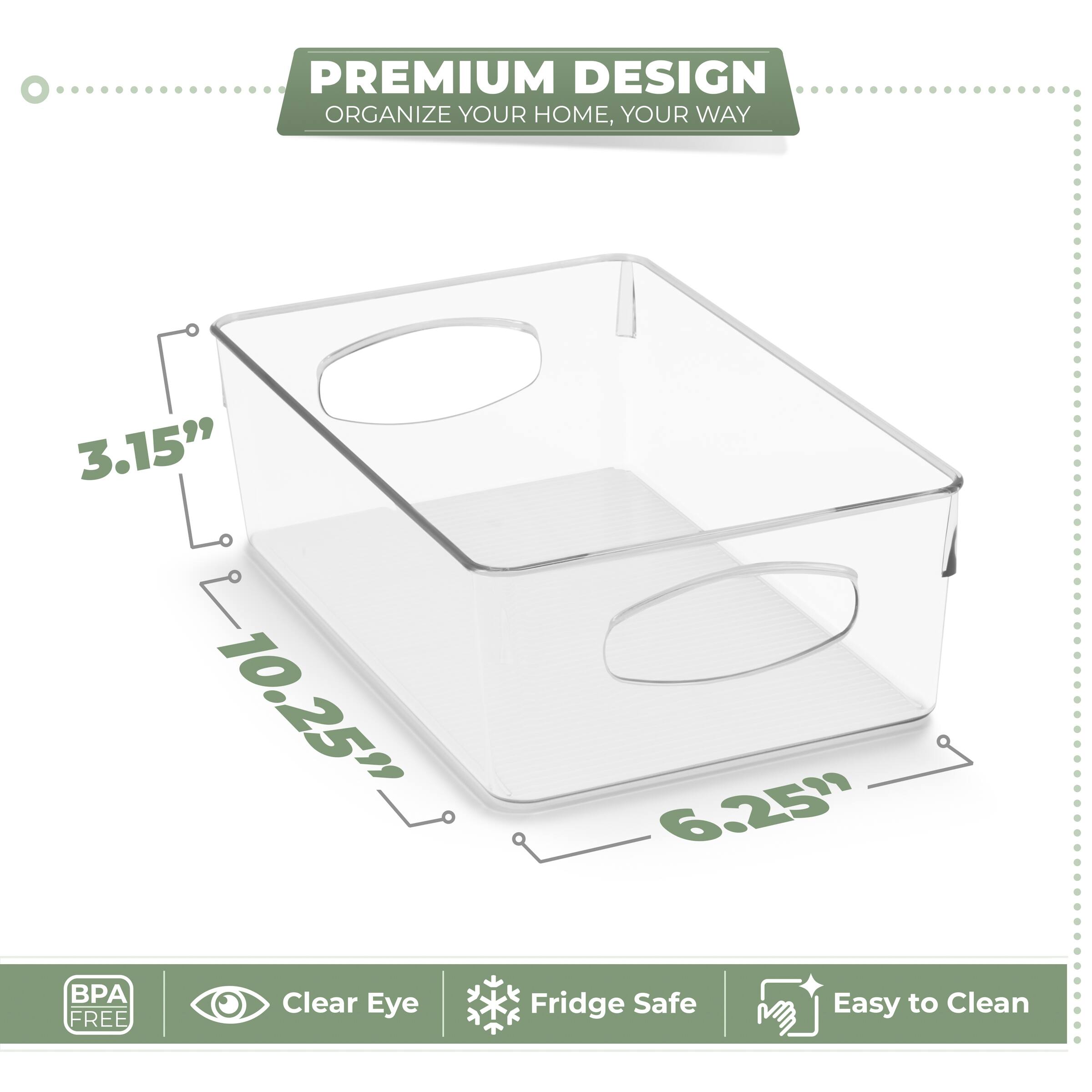 PREMIUM DESIGN  
ORGANIZE YOUR HOME, YOUR WAY  

3.15"  
10.25"  
6.25"  

BPA FREE  
Clear Eye  
Fridge Safe  
Easy to Clean