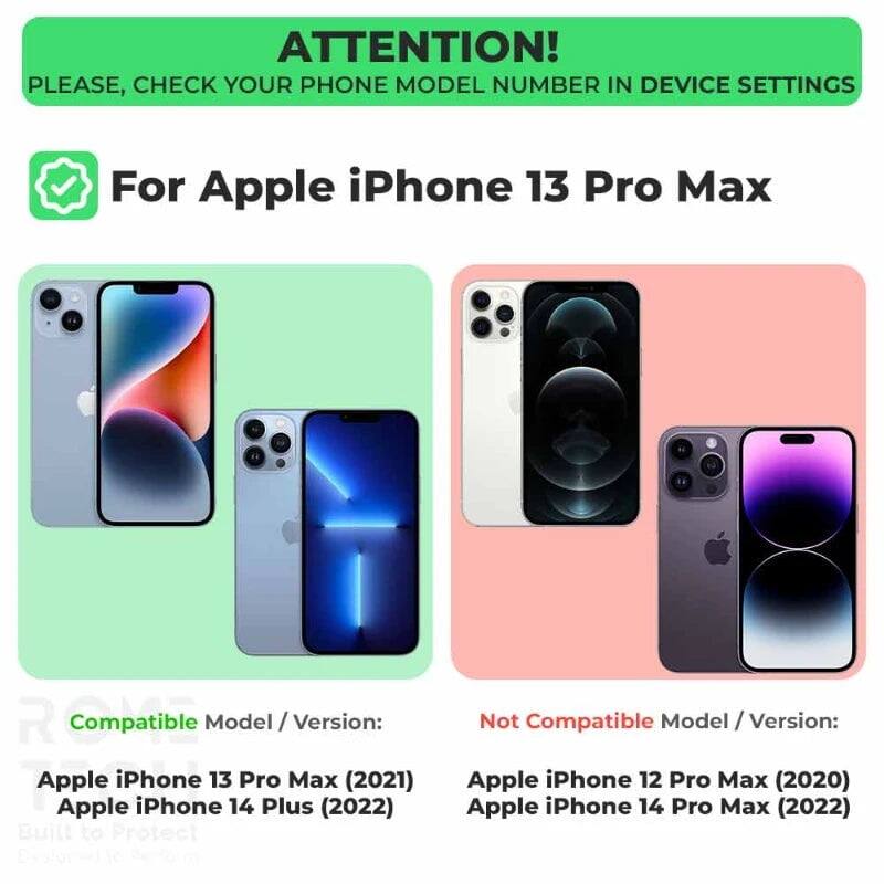 ATTENTION! PLEASE, CHECK YOUR PHONE MODEL NUMBER IN DEVICE SETTINGS

For Apple iPhone 13 Pro Max

Compatible Model / Version:
- Apple iPhone 13 Pro Max (2021)
- Apple iPhone 14 Plus (2022)

Not Compatible Model / Version:
- Apple iPhone 12 Pro Max (2020)
- Apple iPhone 14 Pro Max (2022)