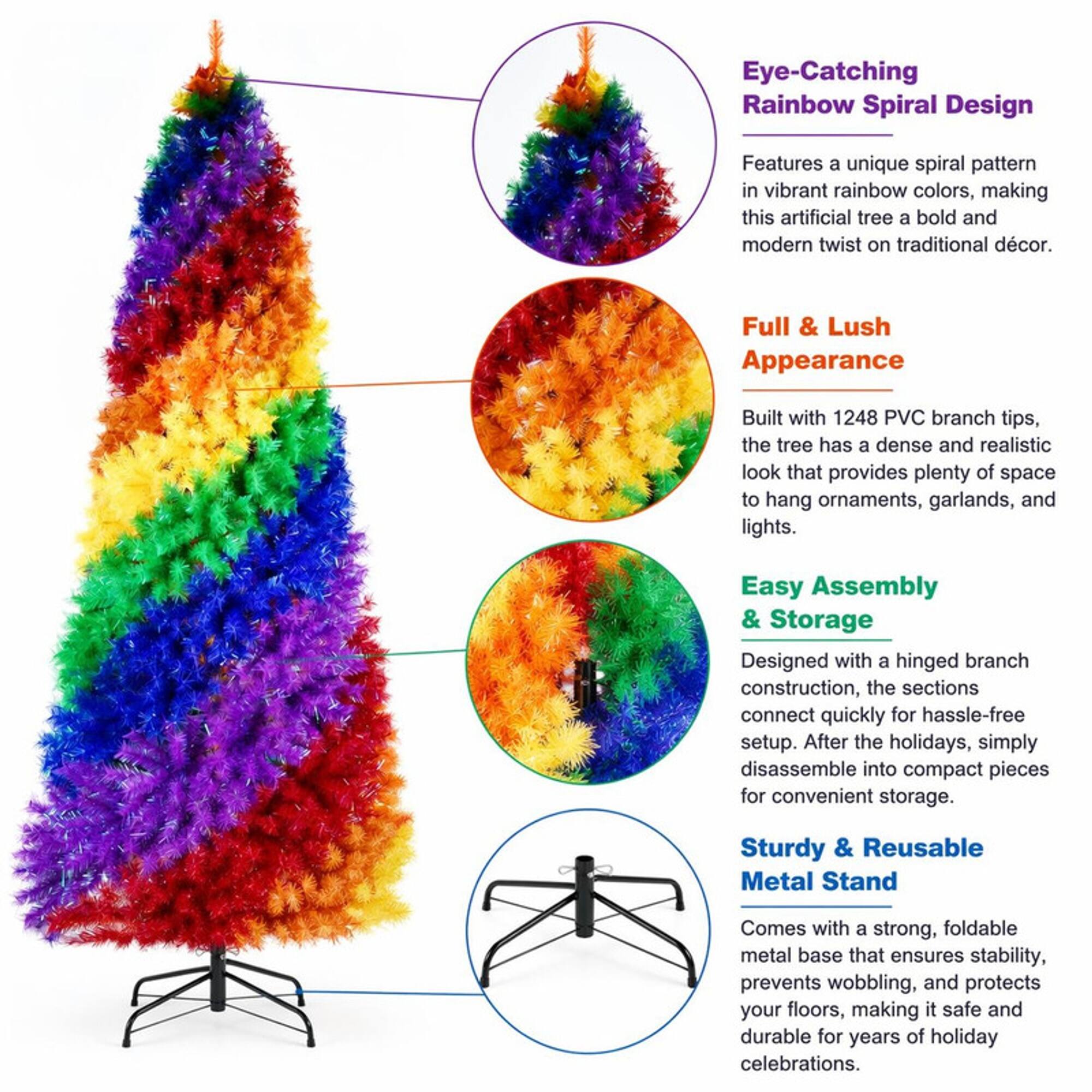 Eye-Catching Rainbow Spiral Design  
Features a unique spiral pattern in vibrant rainbow colors, making this artificial tree a bold and modern twist on traditional décor.  

Full & Lush Appearance  
Built with 1248 PVC branch tips, the tree has a dense and realistic look that provides plenty of space to hang ornaments, garlands, and lights.  

Easy Assembly & Storage  
Designed with a hinged branch construction, the sections connect quickly for hassle-free setup. After the holidays, simply disassemble into compact pieces for convenient storage.  

Sturdy & Reusable Metal Stand  
Comes with a strong, foldable metal base that ensures stability, prevents wobbling, and protects your floors, making it safe and durable for years of holiday celebrations.