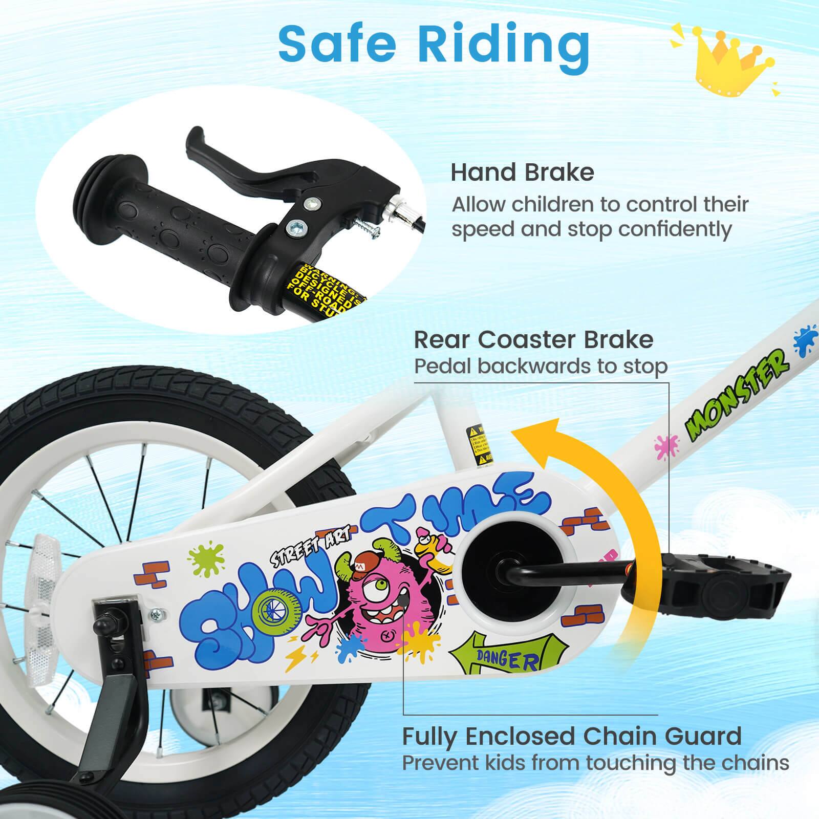 Safe Riding

Hand Brake
Allow children to control their speed and stop confidently

Rear Coaster Brake
Pedal backwards to stop

Fully Enclosed Chain Guard
Prevent kids from touching the chains