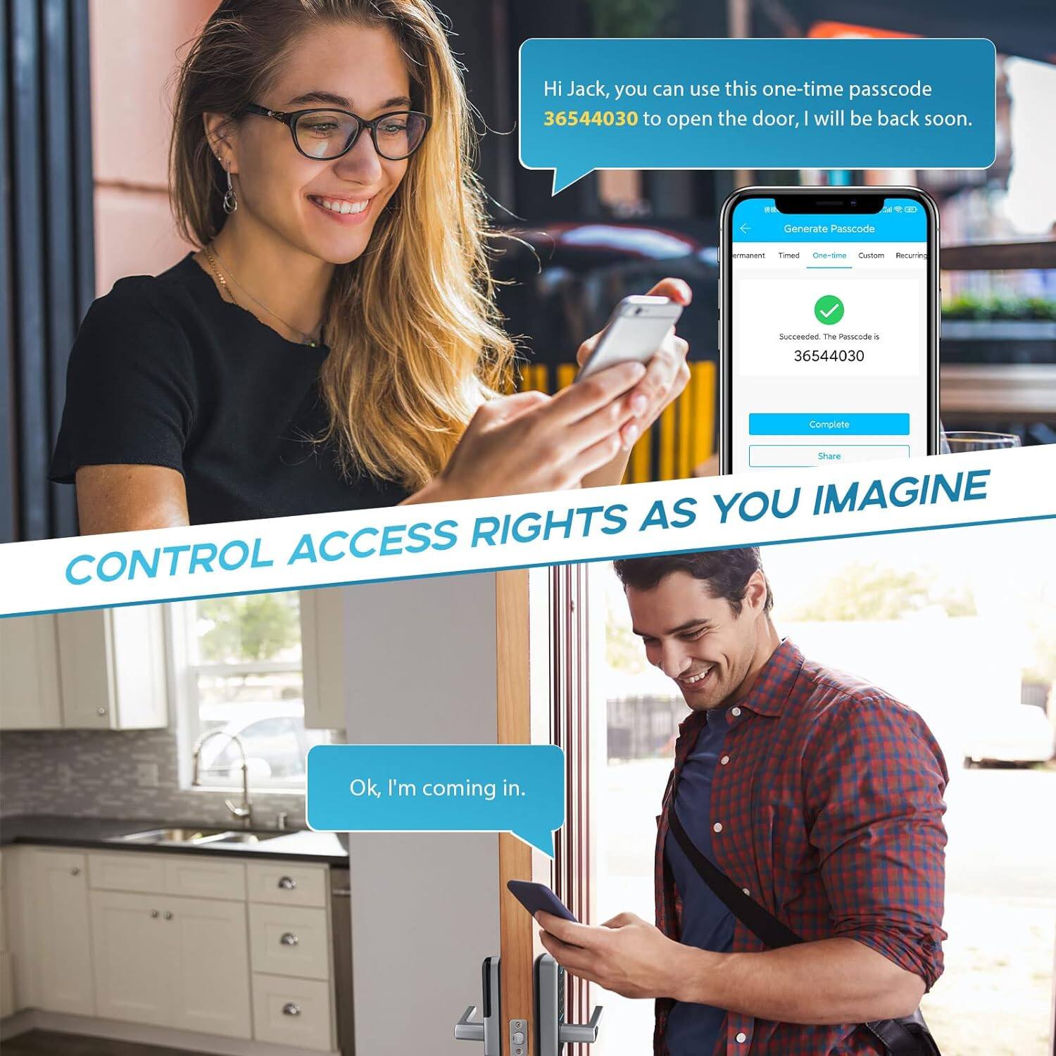 Hi Jack, you can use this one-time passcode 36544030 to open the door, I will be back soon.

Generate Passcode  
- Permanent  
- Timed  
- One-time  
- Custom  
- Recurring  

Succeeded. The Passcode is 36544030  
Complete  
Share  

Ok, I'm coming in.

CONTROL ACCESS RIGHTS AS YOU IMAGINE