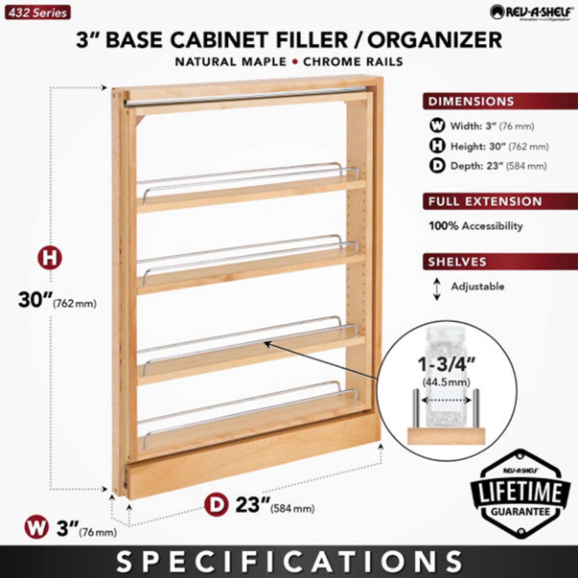 432 Series  
3" BASE CABINET FILLER / ORGANIZER  
NATURAL MAPLE • CHROME RAILS  

DIMENSIONS  
W Width: 3" (76 mm)  
H Height: 30" (762 mm)  
D Depth: 23" (584 mm)  

FULL EXTENSION  
100% Accessibility  

SHELVES  
Adjustable  
1-3/4" (44.5 mm)  

LIFETIME GUARANTEE  

SPECIFICATIONS