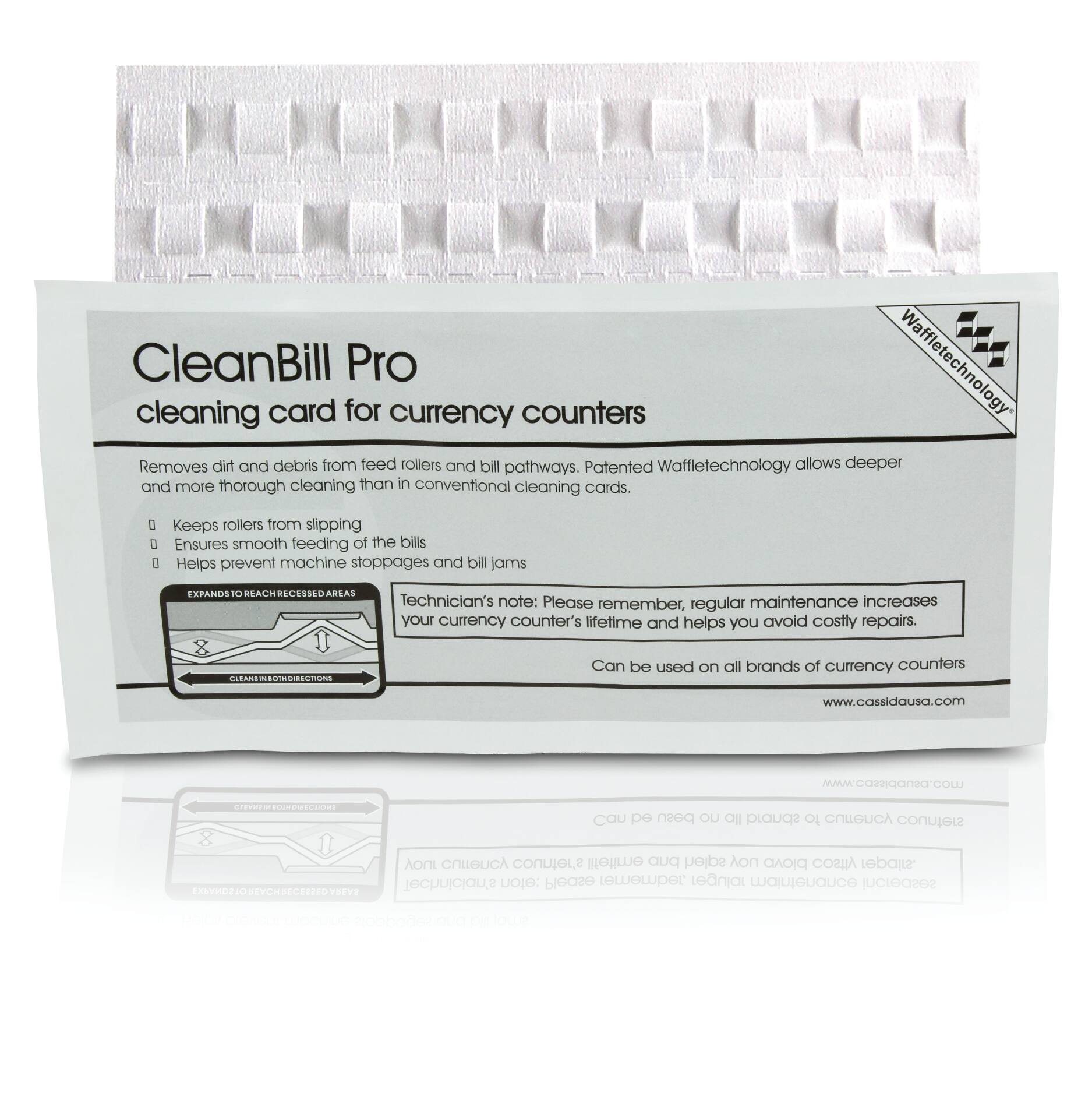 CleanBill Pro  
cleaning card for currency counters  

Removes dirt and debris from feed rollers and bill pathways. Patented Waffletechnology allows deeper and more thorough cleaning than in conventional cleaning cards.  
- Keeps rollers from slipping  
- Ensures smooth feeding of the bills  
- Helps prevent machine stoppages and bill jams  

EXPANDS TO REACH RECESSED AREAS  

Technician's note: Please remember, regular maintenance increases your currency counter's lifetime and helps you avoid costly repairs.  

Can be used on all brands of currency counters  

www.cassidausa.com  

Please remember, regular maintenance increases your currency counter's lifetime and helps you avoid costly repairs.  

Can be used on all brands of currency counters  

www.cassidausa.com