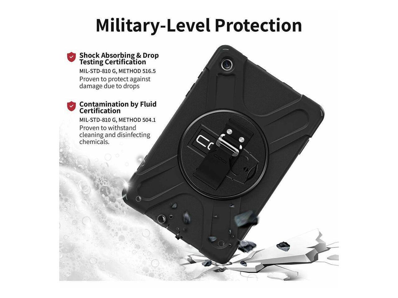 Military-Level Protection

- Shock Absorbing & Drop Testing Certification  
  MIL-STD-810 G, METHOD 516.5  
  Proven to protect against damage due to drops

- Contamination by Fluid Certification  
  MIL-STD-810 G, METHOD 504.1  
  Proven to withstand cleaning and disinfecting chemicals.