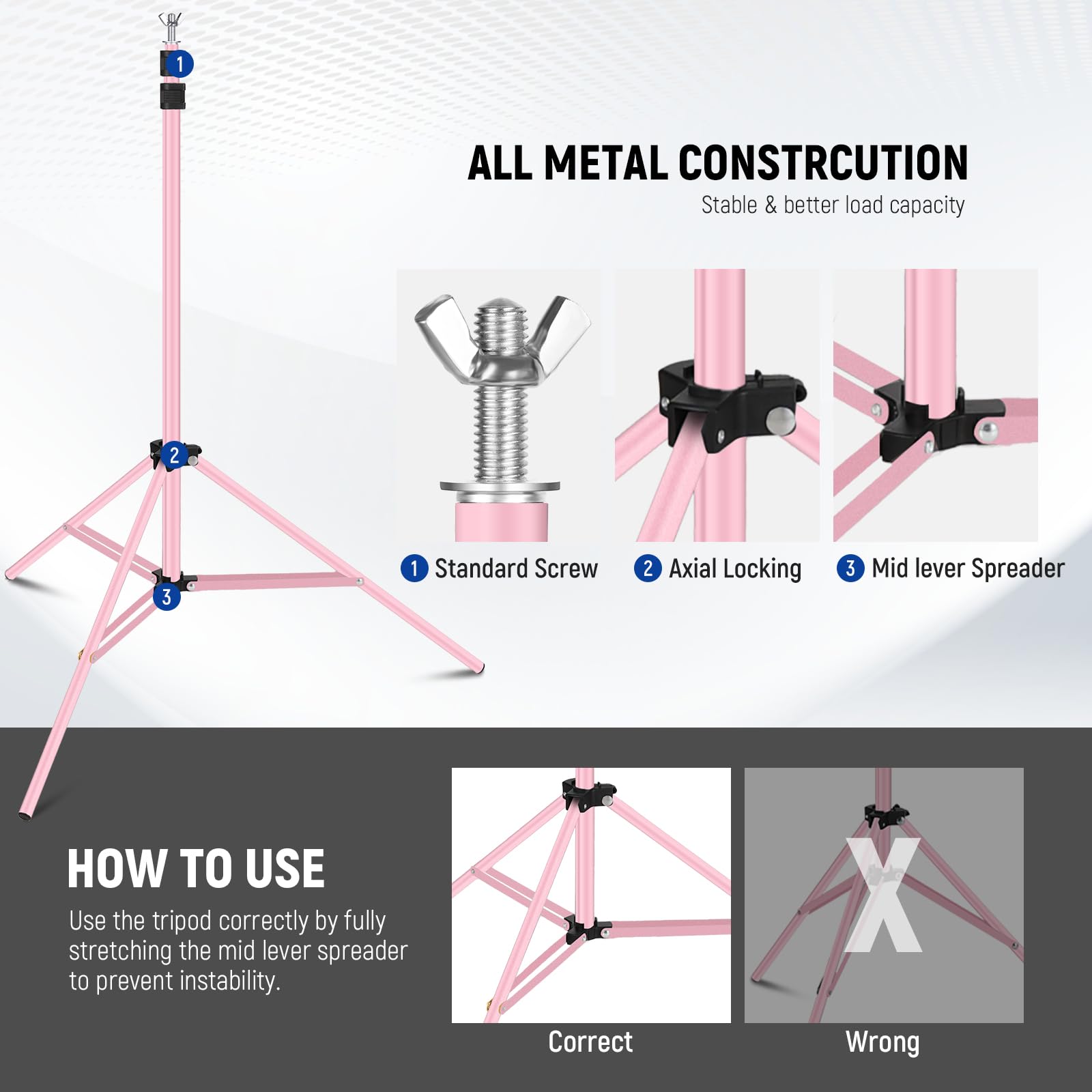 1. ALL METAL CONSTRUCTION
   - Stable & better load capacity

2. Standard Screw
3. Axial Locking
4. Mid lever Spreader

HOW TO USE
- Use the tripod correctly by fully stretching the mid lever spreader to prevent instability.

Correct
Wrong