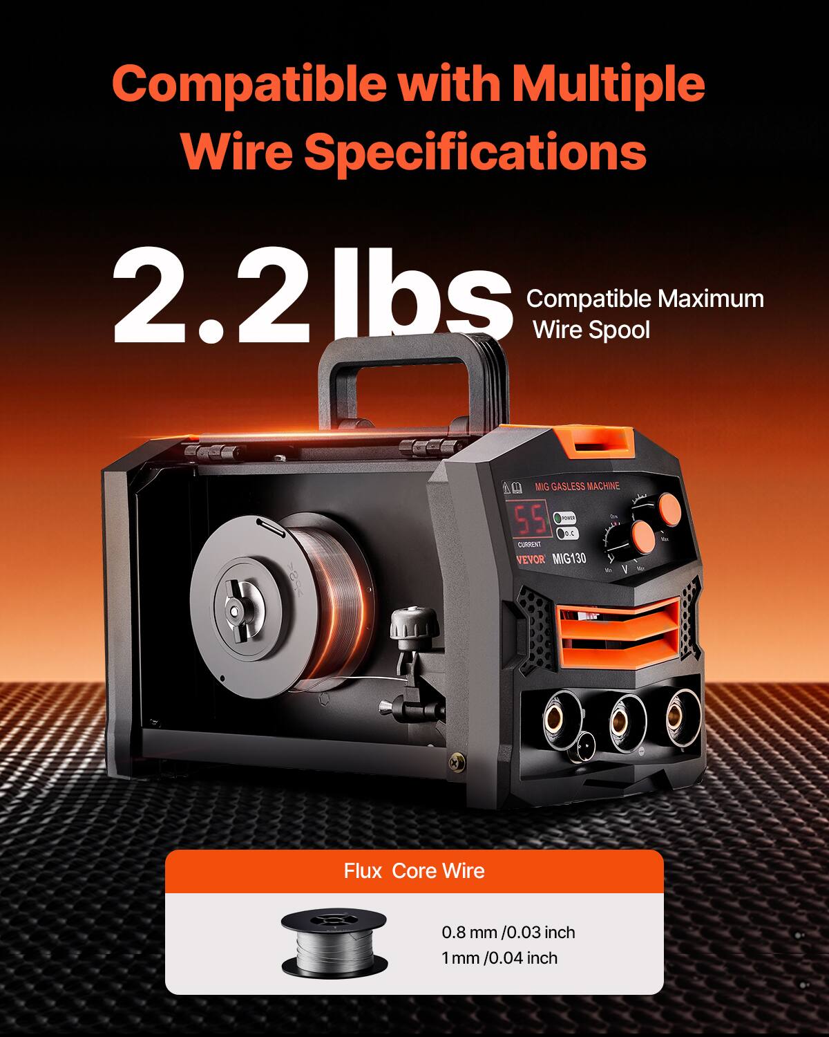Compatible with Multiple Wire Specifications  
2.2 lbs  
Compatible Maximum Wire Spool  

MIG GASLESS MACHINE  
VEVOR MIG130  

Flux Core Wire  
0.8 mm / 0.03 inch  
1 mm / 0.04 inch
