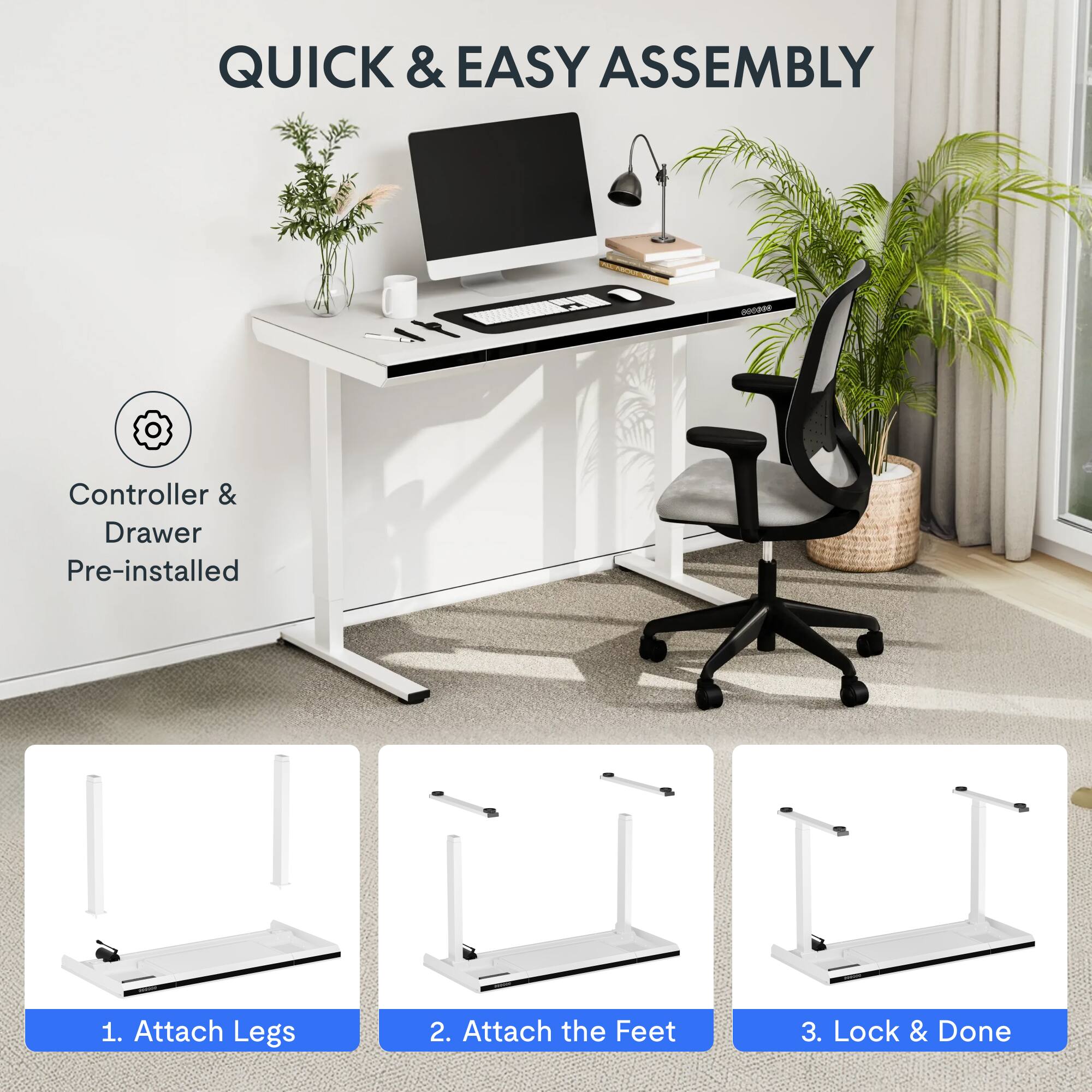 QUICK & EASY ASSEMBLY

Controller & Drawer Pre-installed

1. Attach Legs
2. Attach the Feet
3. Lock & Done