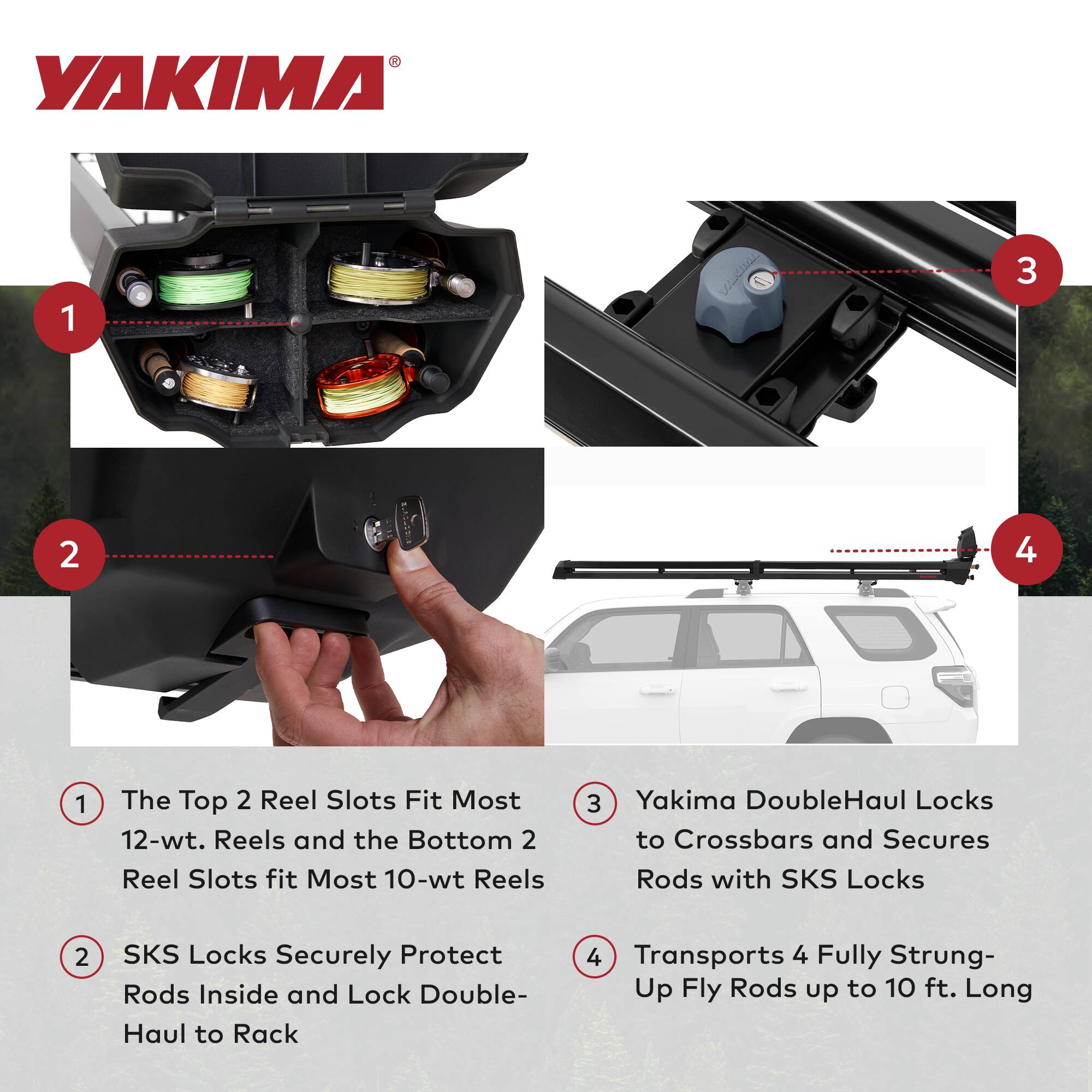 1. The Top 2 Reel Slots Fit Most 12-wt. Reels and the Bottom 2 Reel Slots fit Most 10-wt Reels

2. SKS Locks Securely Protect Rods Inside and Lock Double-Haul to Rack

3. Yakima DoubleHaul Locks to Crossbars and Secures Rods with SKS Locks

4. Transports 4 Fully Strung-Up Fly Rods up to 10 ft. Long
