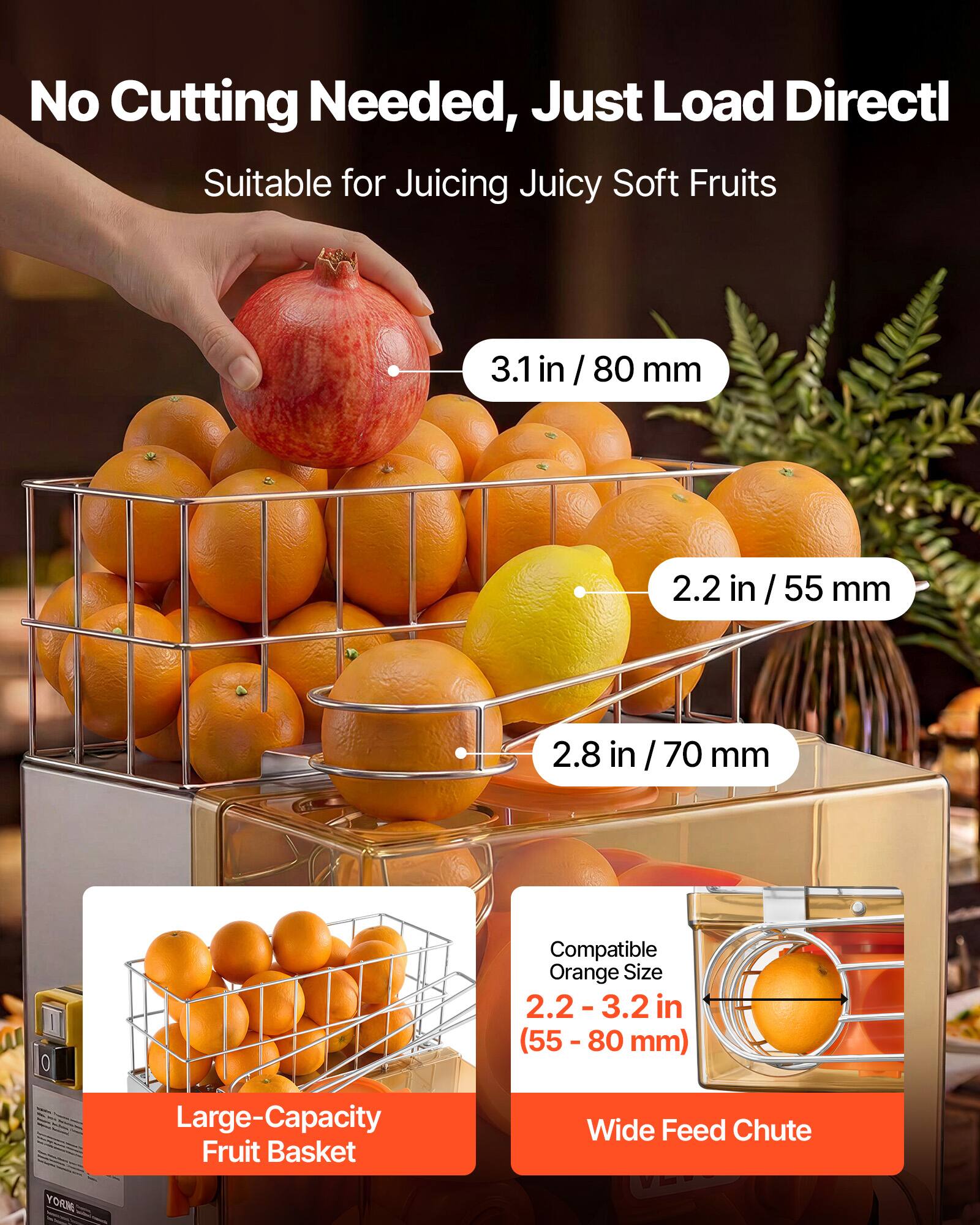 No Cutting Needed, Just Load Directly  
Suitable for Juicing Juicy Soft Fruits  

3.1 in / 80 mm  
2.2 in / 55 mm  
2.8 in / 70 mm  

Compatible Orange Size: 2.2-3.2 in (55 - 80 mm)  

Large-Capacity Fruit Basket  
Wide Feed Chute