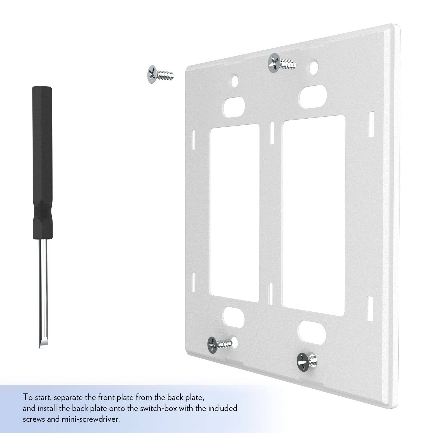 To start, separate the front plate from the back plate, and install the back plate onto the switch-box with the included screws and mini-screwdriver.