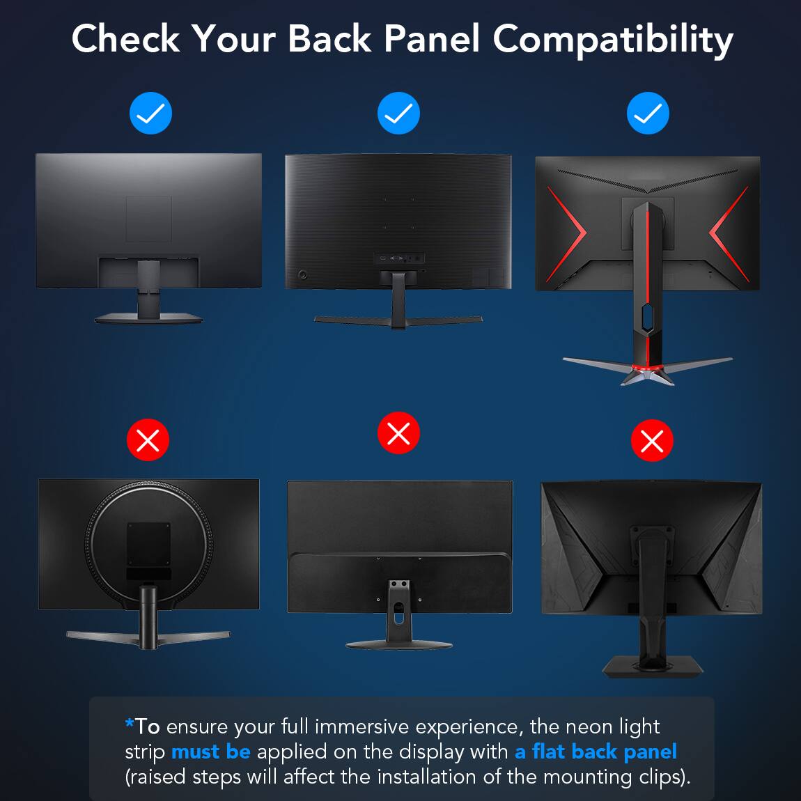 Check Your Back Panel Compatibility
*To ensure your full immersive experience, the neon light strip must be applied on the display with a flat back panel (raised steps will affect the installation of the mounting clips).