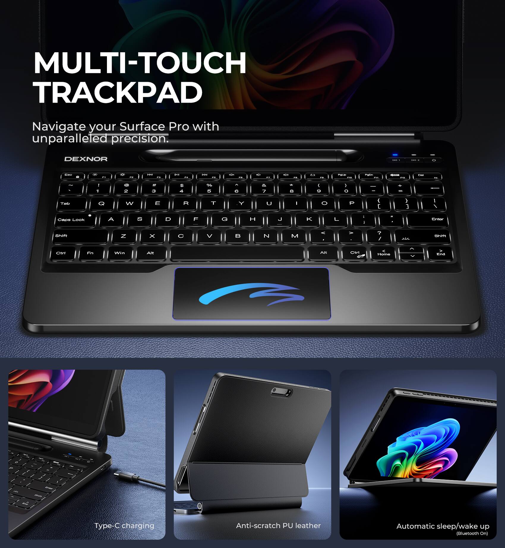 MULTI-TOUCH TRACKPAD  
Navigate your Surface Pro with unparalleled precision.  

DEXNOR  

Type-C charging  
Anti-scratch PU leather  
Automatic sleep/wake up (Bluetooth On)