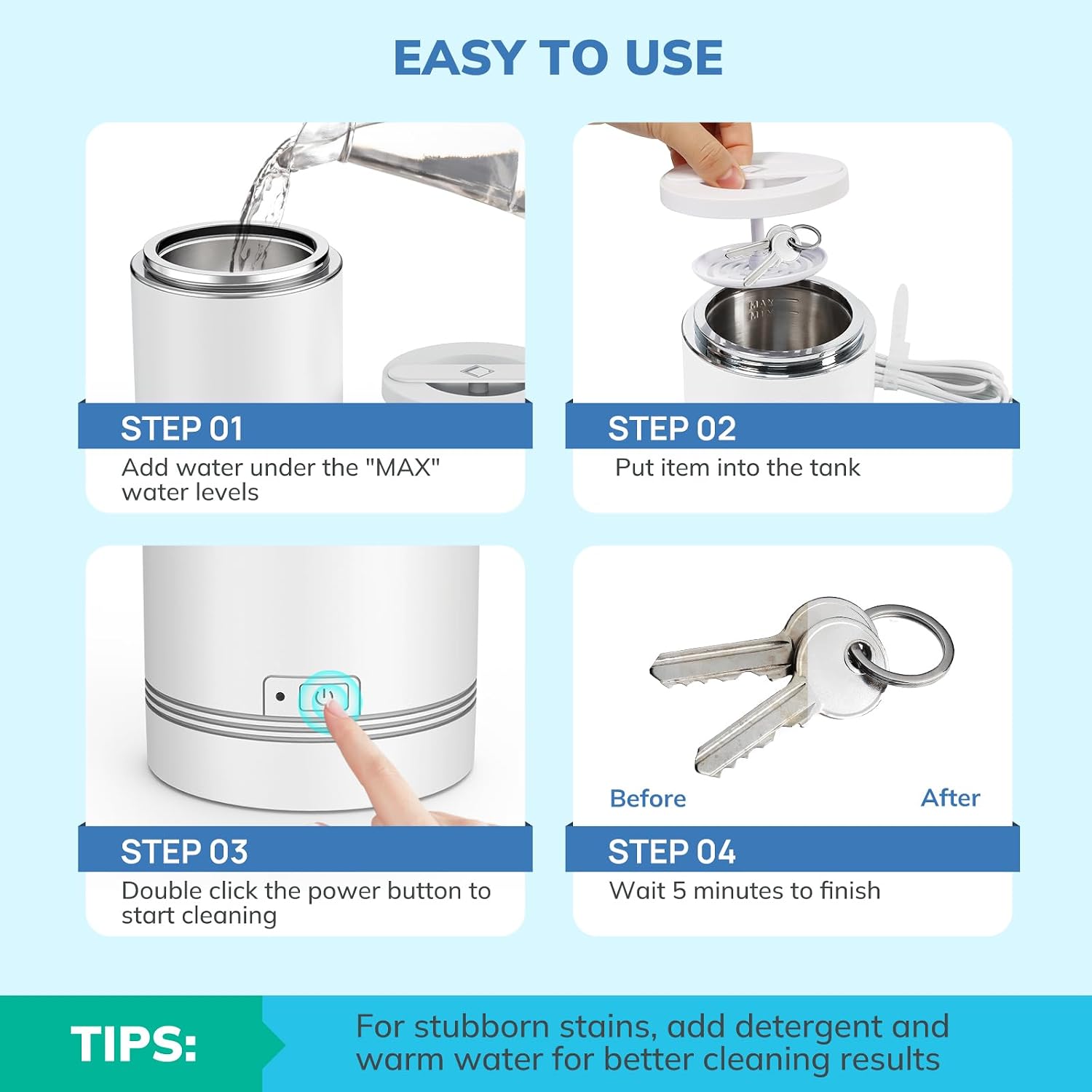 EASY TO USE

STEP 01
Add water under the "MAX" water levels

STEP 02
Put item into the tank

STEP 03
Double click the power button to start cleaning

STEP 04
Wait 5 minutes to finish

TIPS:
For stubborn stains, add detergent and warm water for better cleaning results