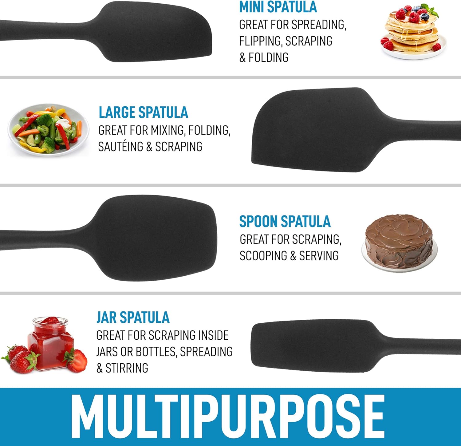 MINI SPATULA  
GREAT FOR SPREADING, FLIPPING, SCRAPING & FOLDING  

LARGE SPATULA  
GREAT FOR MIXING, FOLDING, SAUTÉING & SCRAPING  

SPOON SPATULA  
GREAT FOR SCRAPING, SCOOPING & SERVING  

JAR SPATULA  
GREAT FOR SCRAPING INSIDE JARS OR BOTTLES, SPREADING & STIRRING  

MULTIPURPOSE