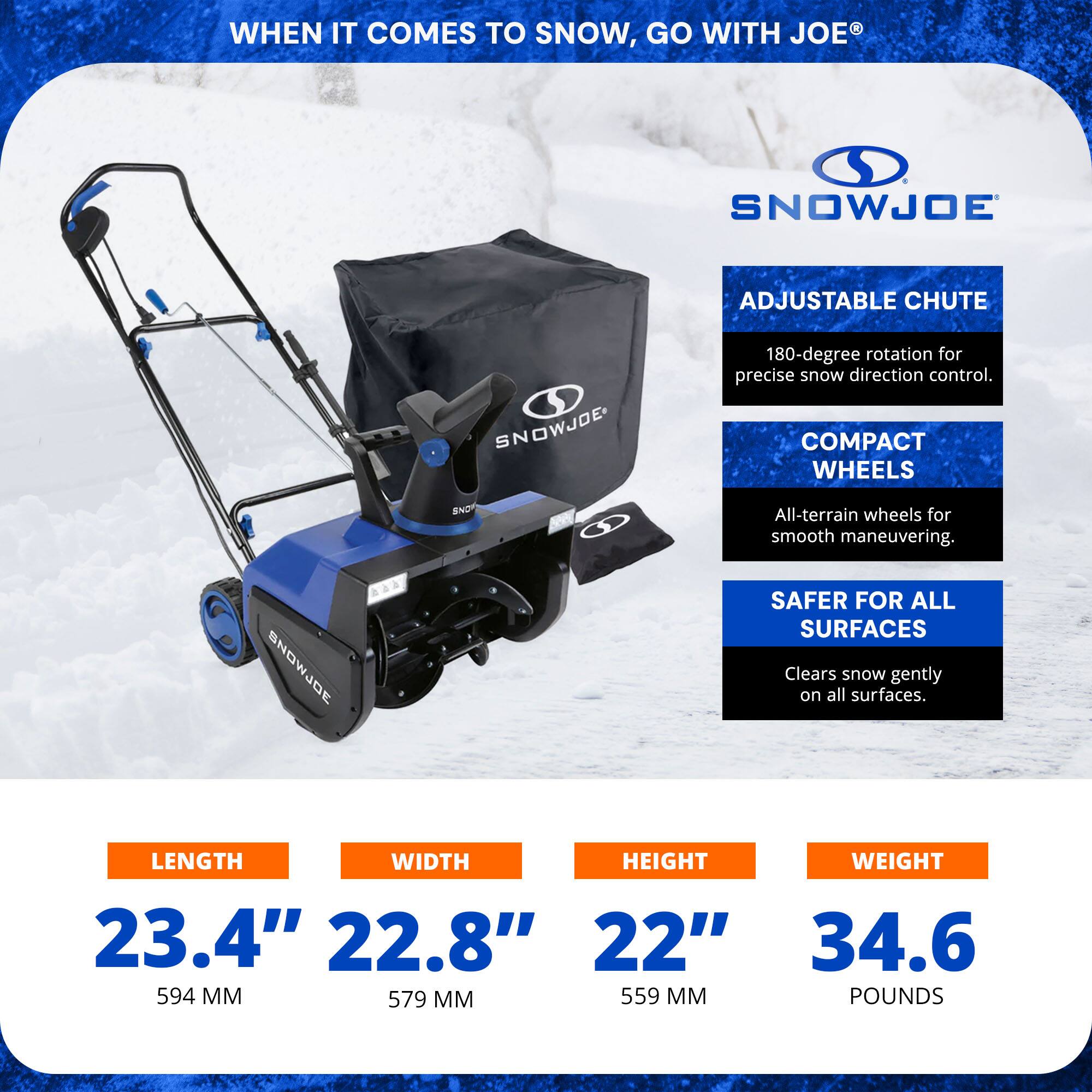 **WHEN IT COMES TO SNOW, GO WITH JOE®**

**SNOWJOE**

- **ADJUSTABLE CHUTE**
  - 180-degree rotation for precise snow direction control.

- **COMPACT WHEELS**
  - All-terrain wheels for smooth maneuvering.

- **SAFER FOR ALL SURFACES**
  - Clears snow gently on all surfaces.

**DIMENSIONS:**
- **LENGTH:** 23.4" (594 MM)
- **WIDTH:** 22.8" (579 MM)
- **HEIGHT:** 22" (559 MM)

**WEIGHT:** 34.6 POUNDS