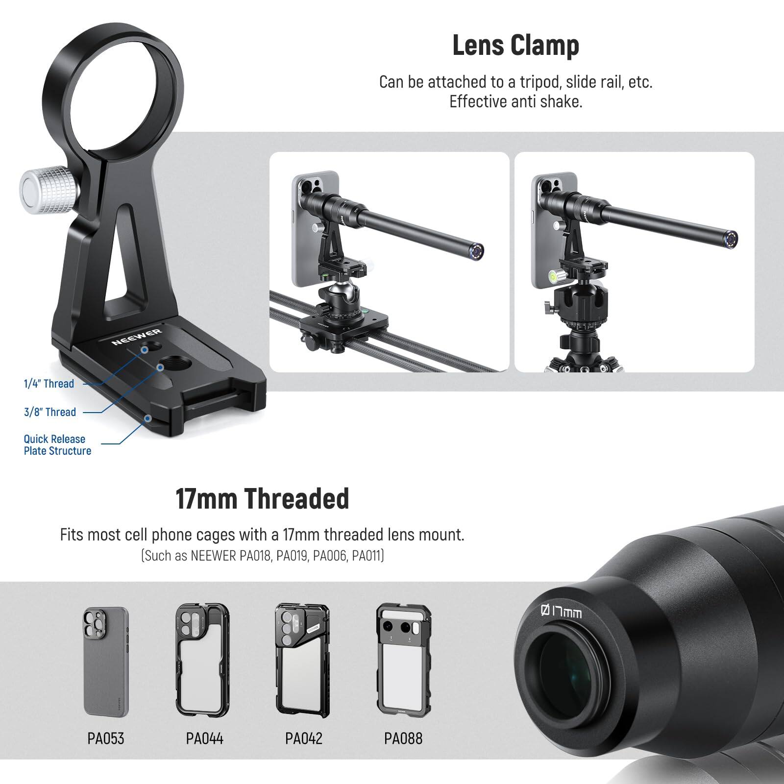 Lens Clamp  
Can be attached to a tripod, slide rail, etc.  
Effective anti shake.  

NEEWER 1/4" Thread 3/8" Thread Quick Release Plate Structure 17mm Threaded  
Fits most cell phone cages with a 17mm threaded lens mount. (Such as NEEWER PA018, PA019, PA006, PA011)  

2 Imm PA053 PA044 PA042 PA088