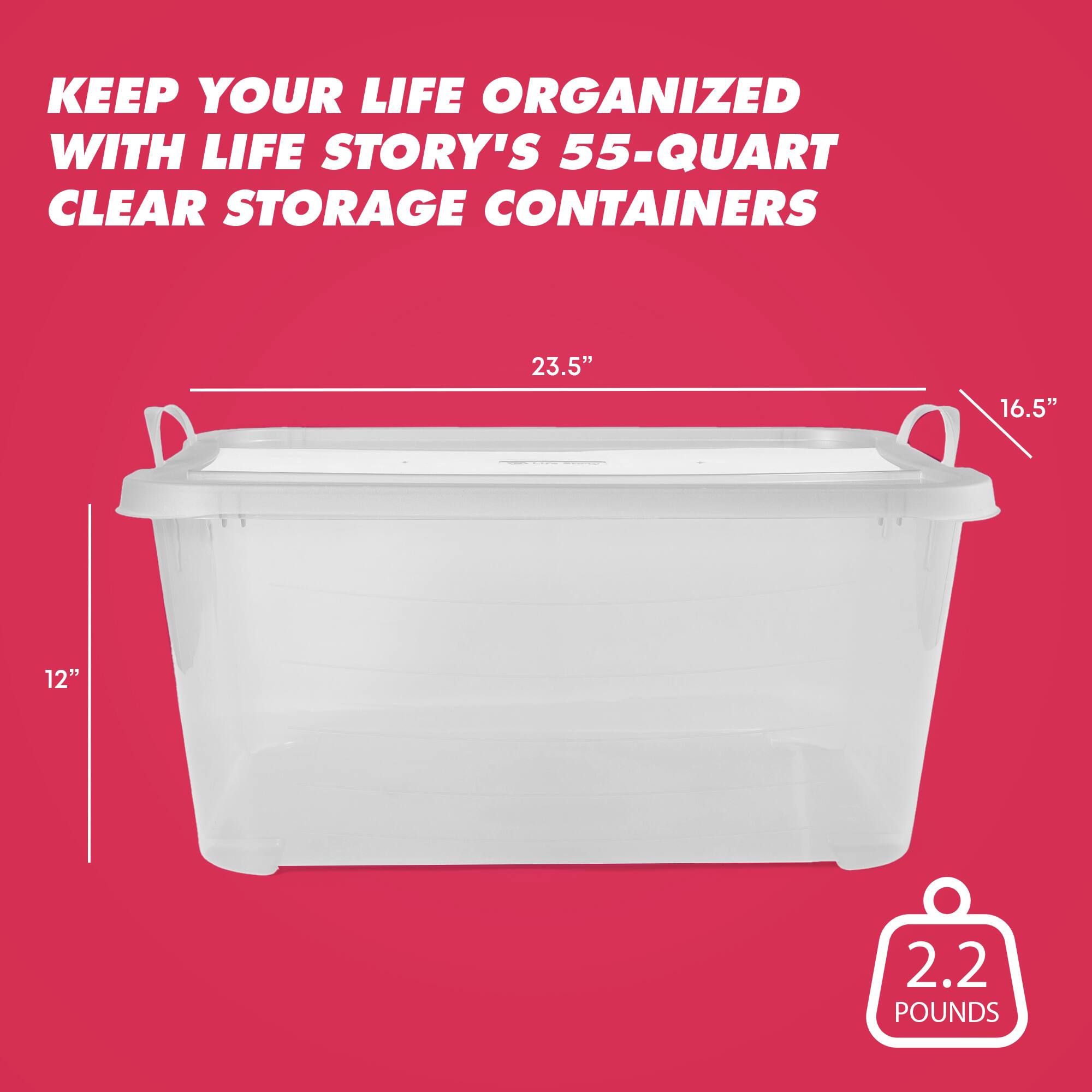 KEEP YOUR LIFE ORGANIZED WITH LIFE STORY'S 55-QUART CLEAR STORAGE CONTAINERS  
23.5" 16.5" 12" 2.2 POUNDS