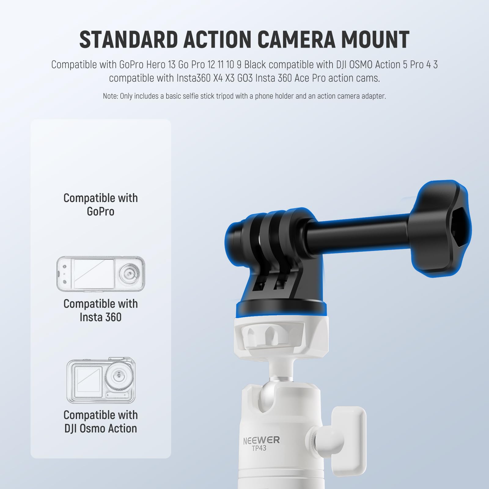 STANDARD ACTION CAMERA MOUNT

Compatible with GoPro Hero 13 Go Pro 12 11 10 9 Black compatible with DJI OSMO Action 5 Pro 4 3 compatible with Insta360 X4 X3 GO3 Insta 360 Ace Pro action cams.

Note: Only includes a basic selfie stick tripod with a phone holder and an action camera adapter.

Compatible with GoPro

Compatible with Insta 360

Compatible with DJI Osmo Action

NEEWER TP43