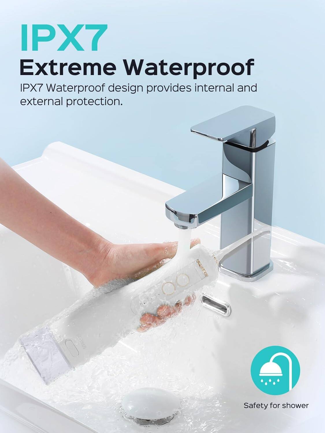 IPX7 Extreme Waterproof  
IPX7 Waterproof design provides internal and external protection.  
Safety for shower