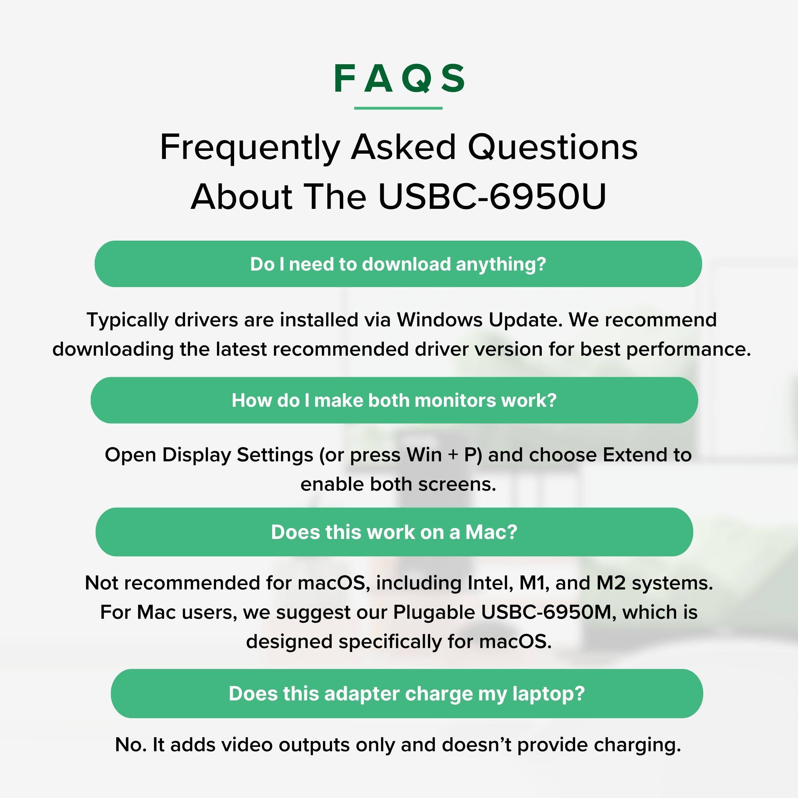 FAQS Frequently Asked Questions About The USBC-6950U

Do I need to download anything?
Typically drivers are installed via Windows Update. We recommend downloading the latest recommended driver version for best performance.

How do I make both monitors work?
Open Display Settings (or press Win + P) and choose Extend to enable both screens.

Does this work on a Mac?
Not recommended for macOS, including Intel, M1, and M2 systems. For Mac users, we suggest our Plugable USBC-6950M, which is designed specifically for macOS.

Does this adapter charge my laptop?
No. It adds video outputs only and doesn't provide charging.
