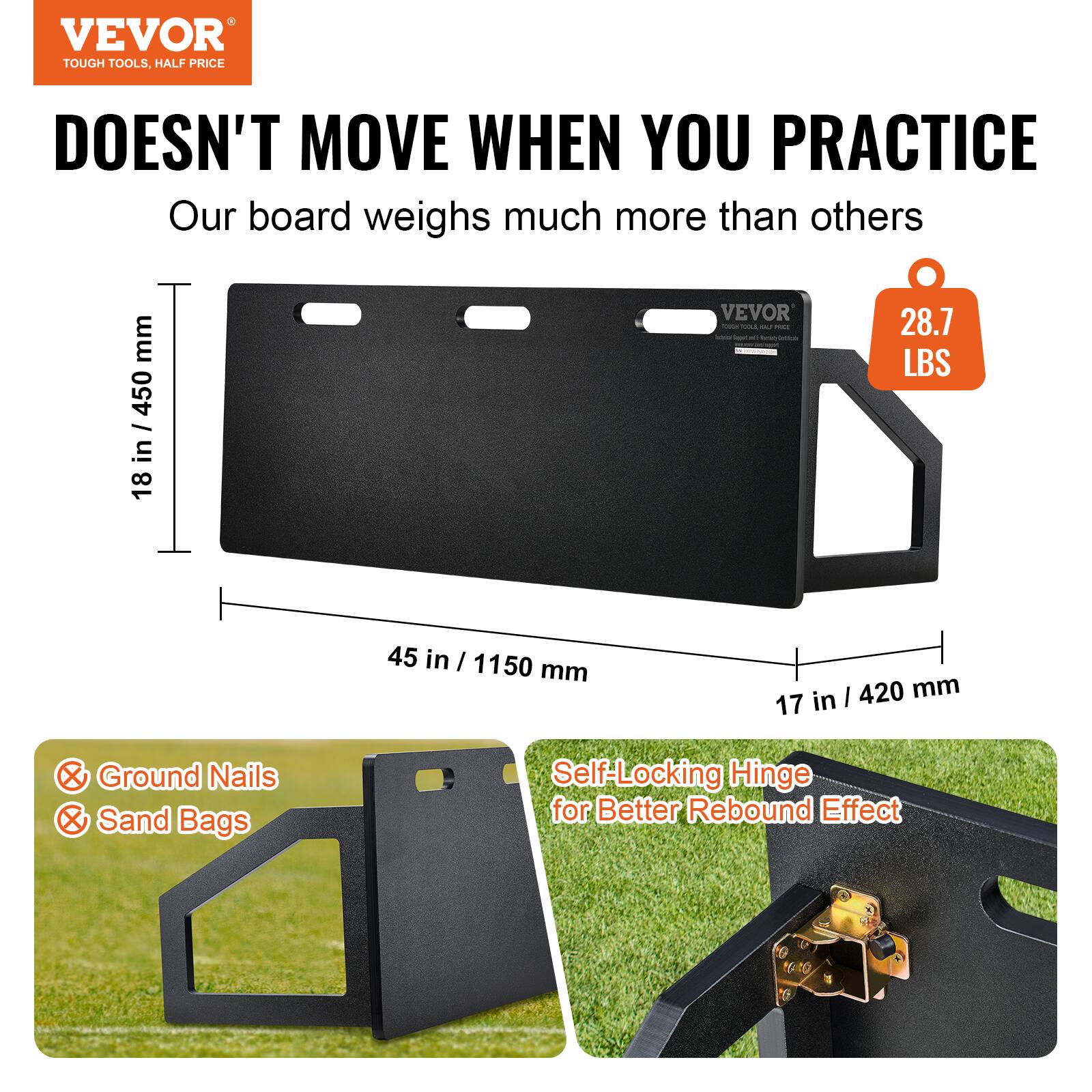 VEVOR  
TOUGH TOOLS, HALF PRICE

DOESN'T MOVE WHEN YOU PRACTICE

Our board weighs much more than others

28.7 LBS

18 in / 450 mm  
45 in / 1150 mm  
17 in / 420 mm

Self-Locking Hinge for Better Rebound Effect

Ground Nails  
Sand Bags