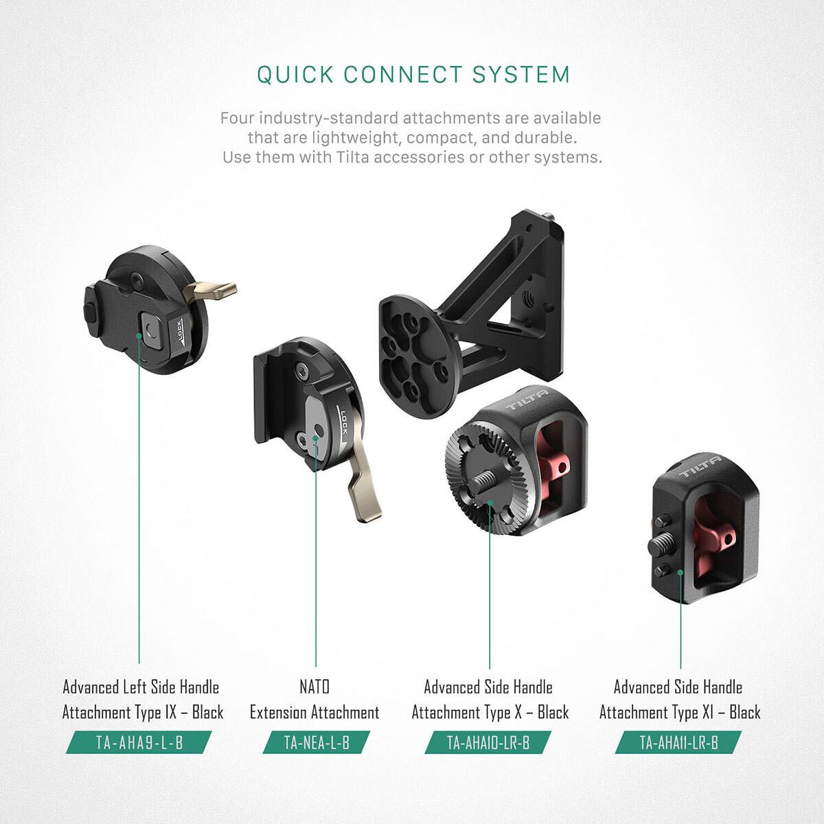 QUICK CONNECT SYSTEM

Four industry-standard attachments are available that are lightweight, compact, and durable. Use them with Tilta accessories or other systems.

- Advanced Left Side Handle Attachment Type IX - Black
  TA-AHA9-L-B

- NATO Extension Attachment
  TA-NEA-L-B

- Advanced Side Handle Attachment Type X - Black
  TA-AHA10-LR-B

- Advanced Side Handle Attachment Type XI - Black
  TA-AHA11-LR-B