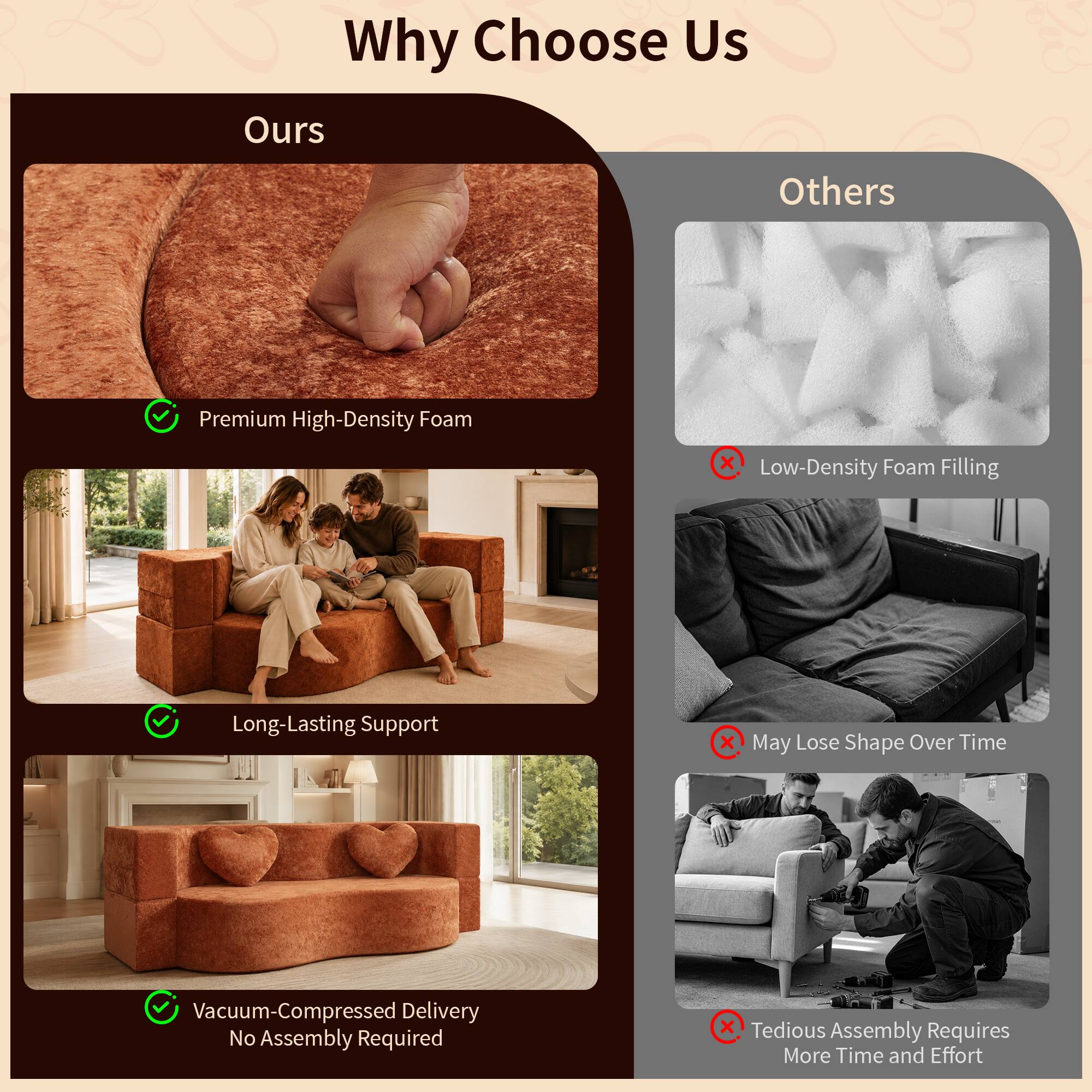 Why Choose Us

Ours
- Premium High-Density Foam
- Long-Lasting Support
- Vacuum-Compressed Delivery
- No Assembly Required

Others
- Low-Density Foam Filling
- May Lose Shape Over Time
- Tedious Assembly Requires More Time and Effort