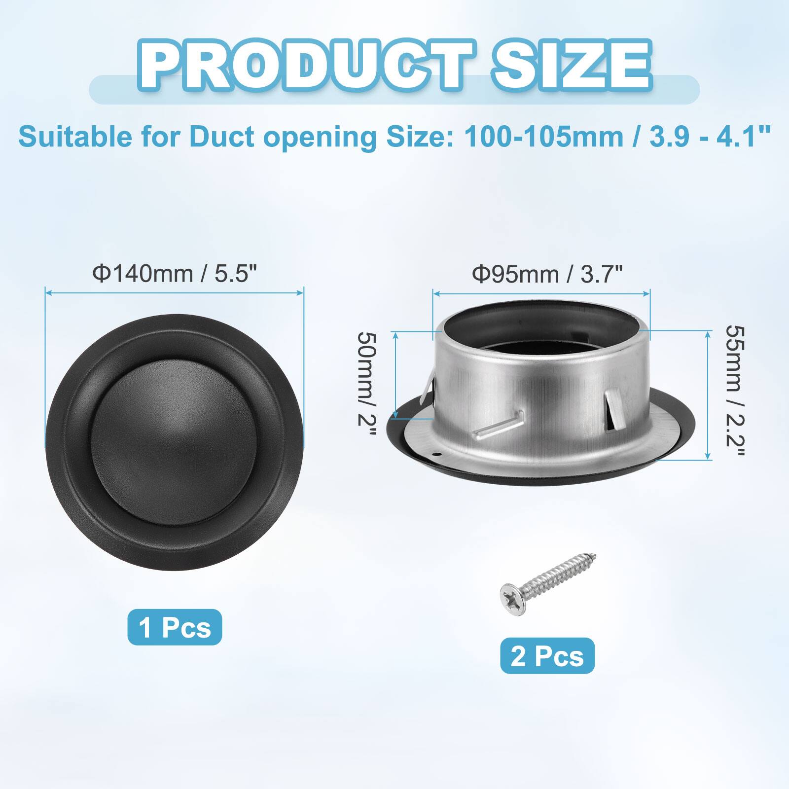 PRODUCT SIZE  
Suitable for Duct opening Size:  
- 100-105mm / 3.9 - 4.1"  
- 140mm / 5.5"  
- 95mm / 3.7"  
- 55mm / 2.2"  
- 50mm / 2"  

1 Pcs  
2 Pcs