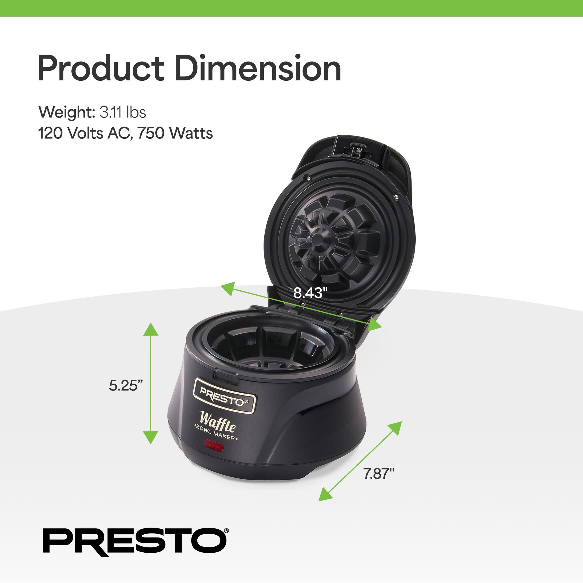 Product Dimension  
Weight: 3.11 lbs  
120 Volts AC, 750 Watts  
8.43" x 5.25" x 7.87"  
PRESTO* "BOWL Waffle MAKER"