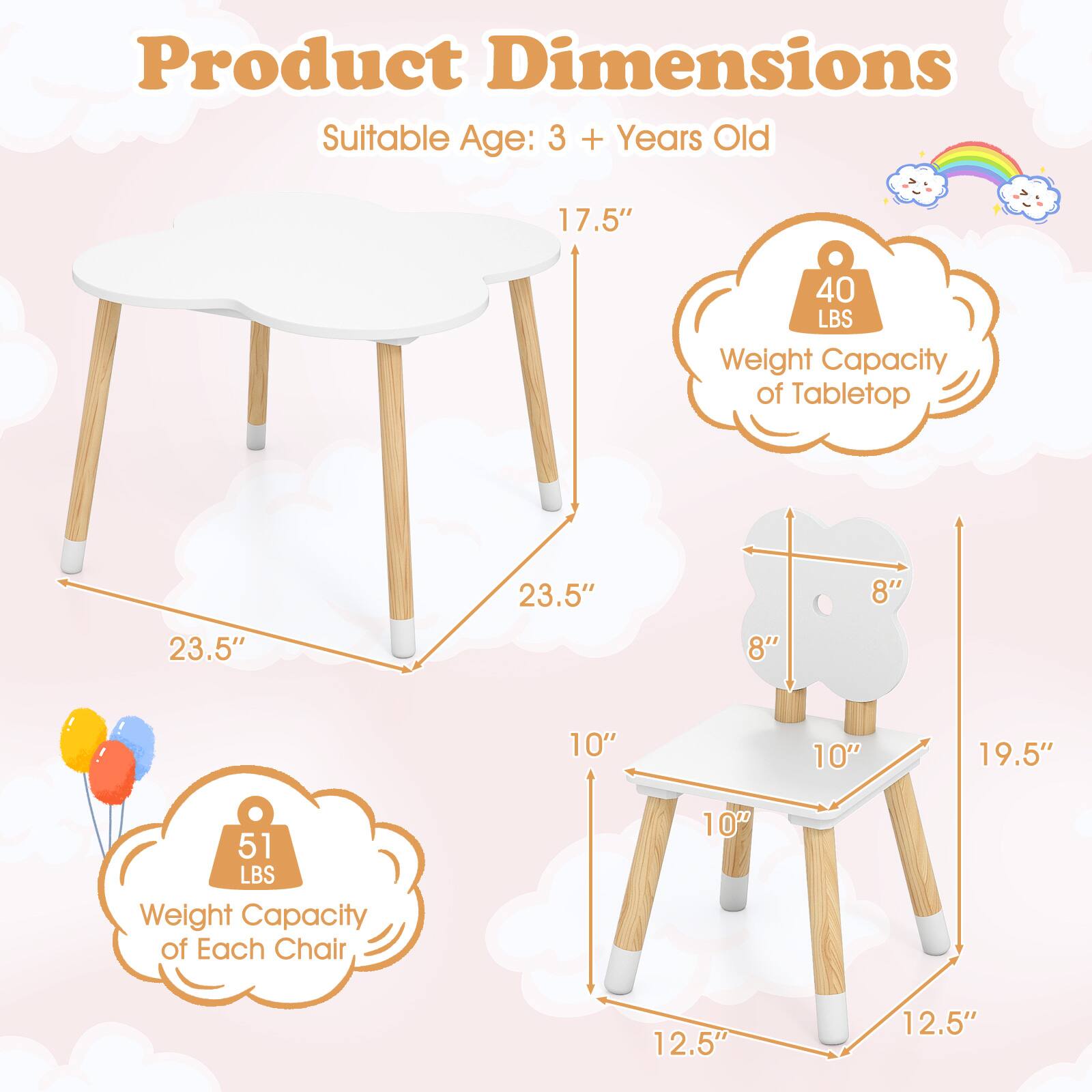 Product Dimensions  
Suitable Age: 3 + Years Old  

Tabletop:  
- Length: 23.5"  
- Width: 17.5"  
- Weight Capacity: 40 LBS  

Chair:  
- Seat Height: 10"  
- Seat Width: 8"  
- Seat Depth: 10"  
- Back Height: 8"  
- Overall Height: 19.5"  
- Overall Width: 12.5"  
- Weight Capacity: 51 LBS