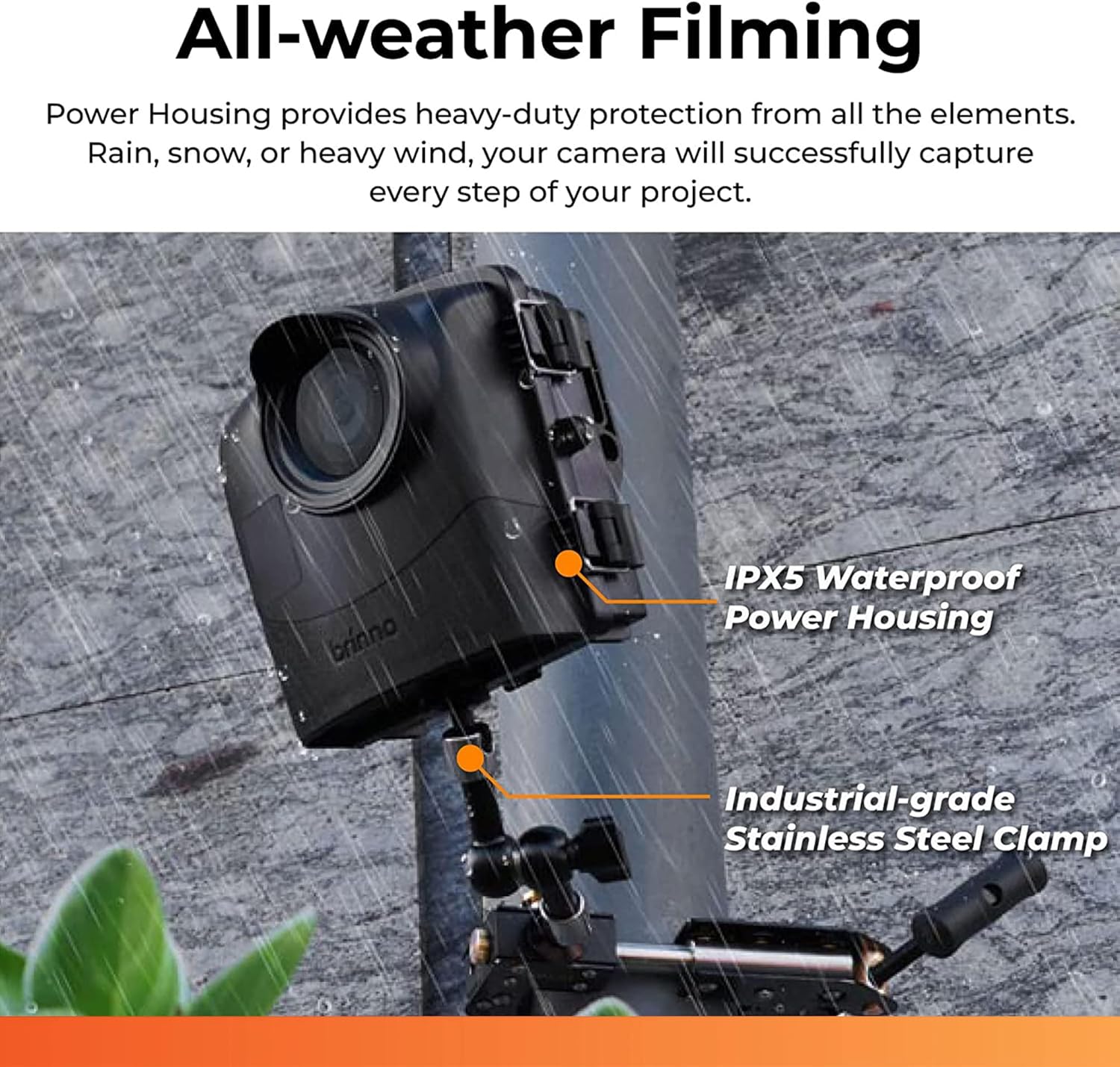 All-weather Filming

Power Housing provides heavy-duty protection from all the elements. Rain, snow, or heavy wind, your camera will successfully capture every step of your project.

- IPX5 Waterproof Power Housing
- Industrial-grade Stainless Steel Clamp