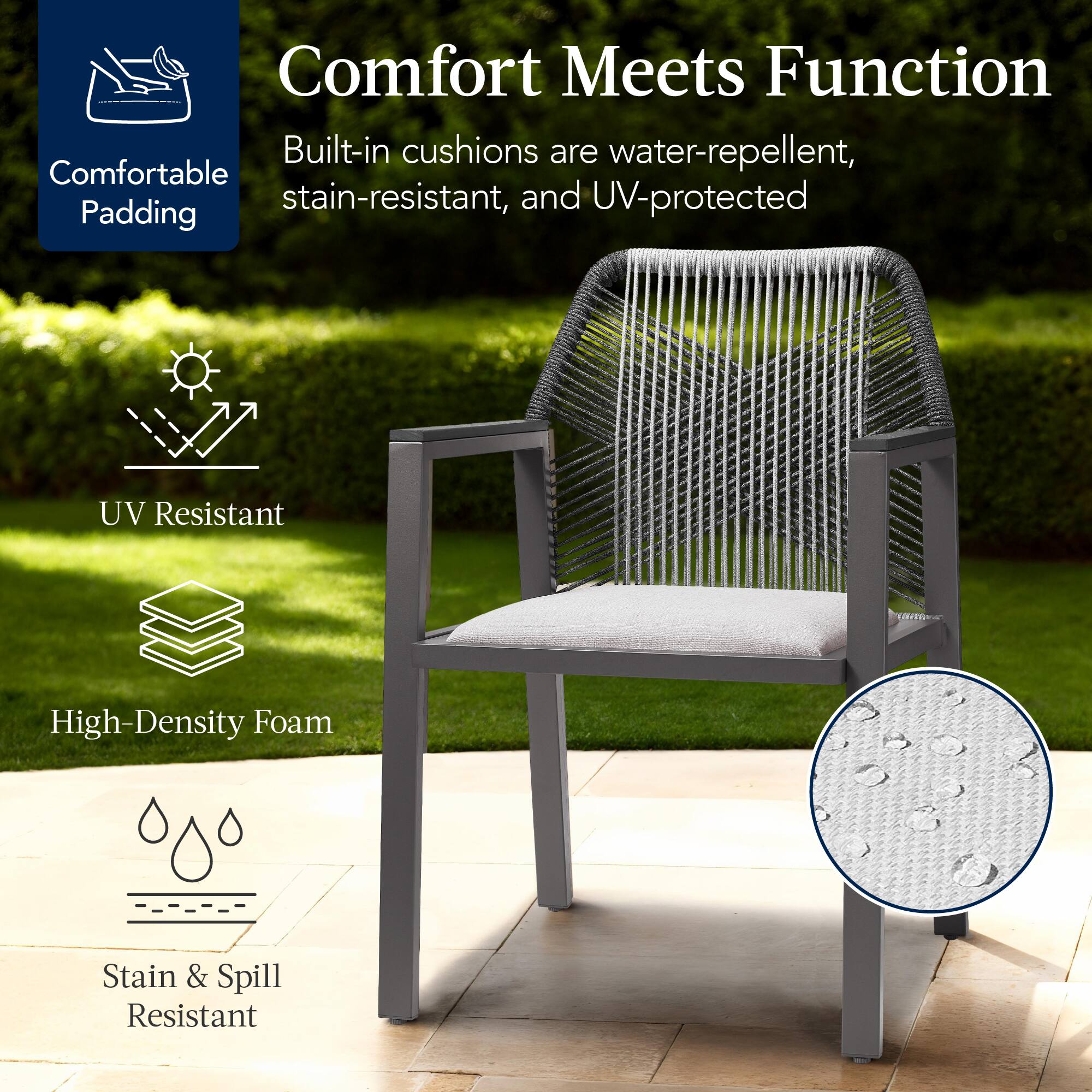 Comfort Meets Function

Built-in cushions are water-repellent, stain-resistant, and UV-protected

- Comfortable Padding
- UV Resistant
- High-Density Foam
- Stain & Spill Resistant