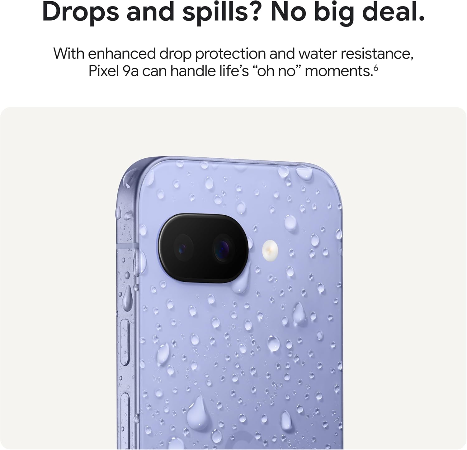 Drops and spills? No big deal.

With enhanced drop protection and water resistance, Pixel 9a can handle life's "oh no" moments.