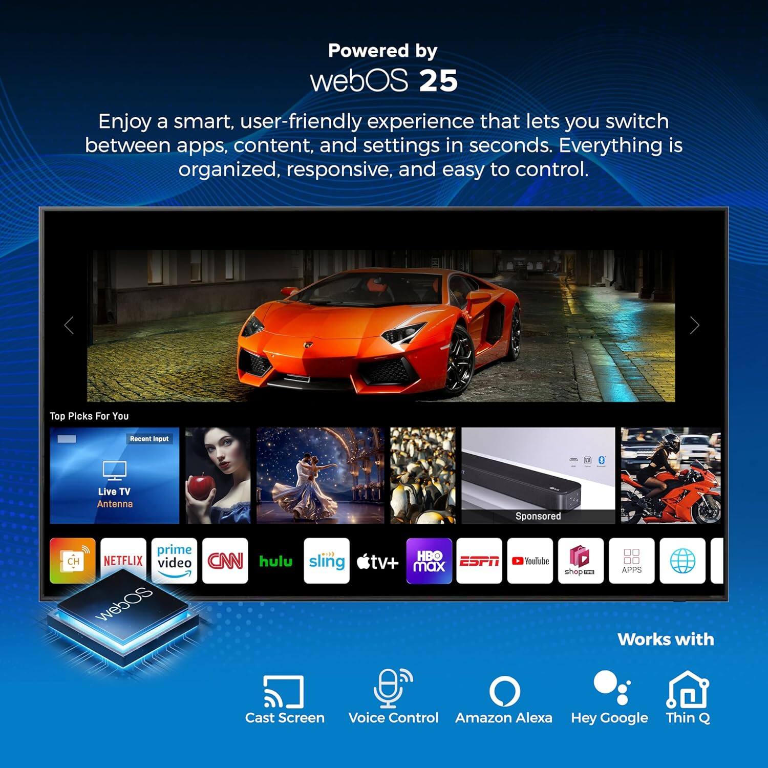 Powered by webOS 25

Enjoy a smart, user-friendly experience that lets you switch between apps, content, and settings in seconds. Everything is organized, responsive, and easy to control.

Top Picks For You
Recent Input
Live TV Antenna
Sponsored

prime video
NETFLIX
CNN
hulu
sling
web HBO
ESPN
tv+ max
YouTube
shop
APPS

Works with
Cast Screen
Voice Control
Amazon Alexa
Hey Google
Thin Q