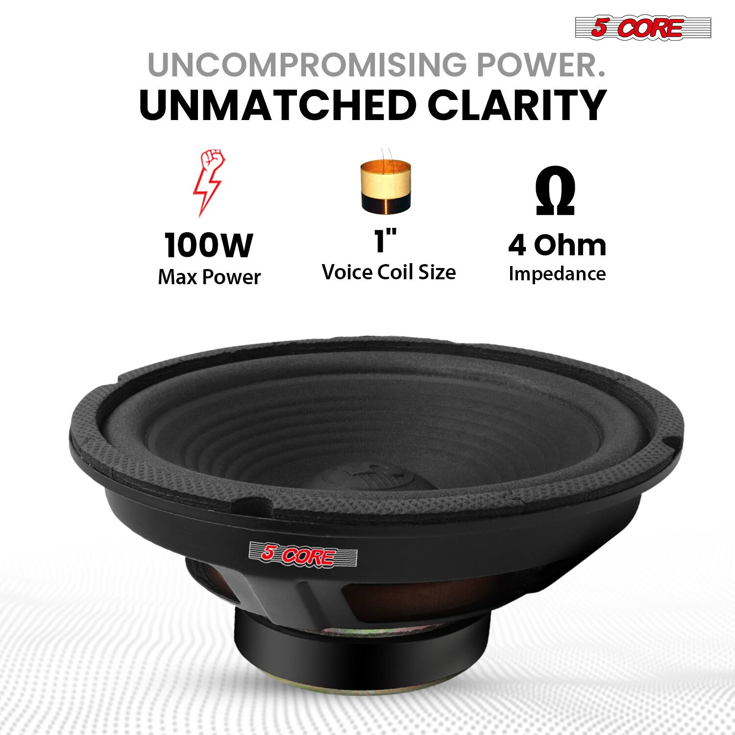 5 CORE
UNCOMPROMISING POWER.
UNMATCHED CLARITY
100W Max Power
1" Voice Coil Size
4 Ohm Impedance
