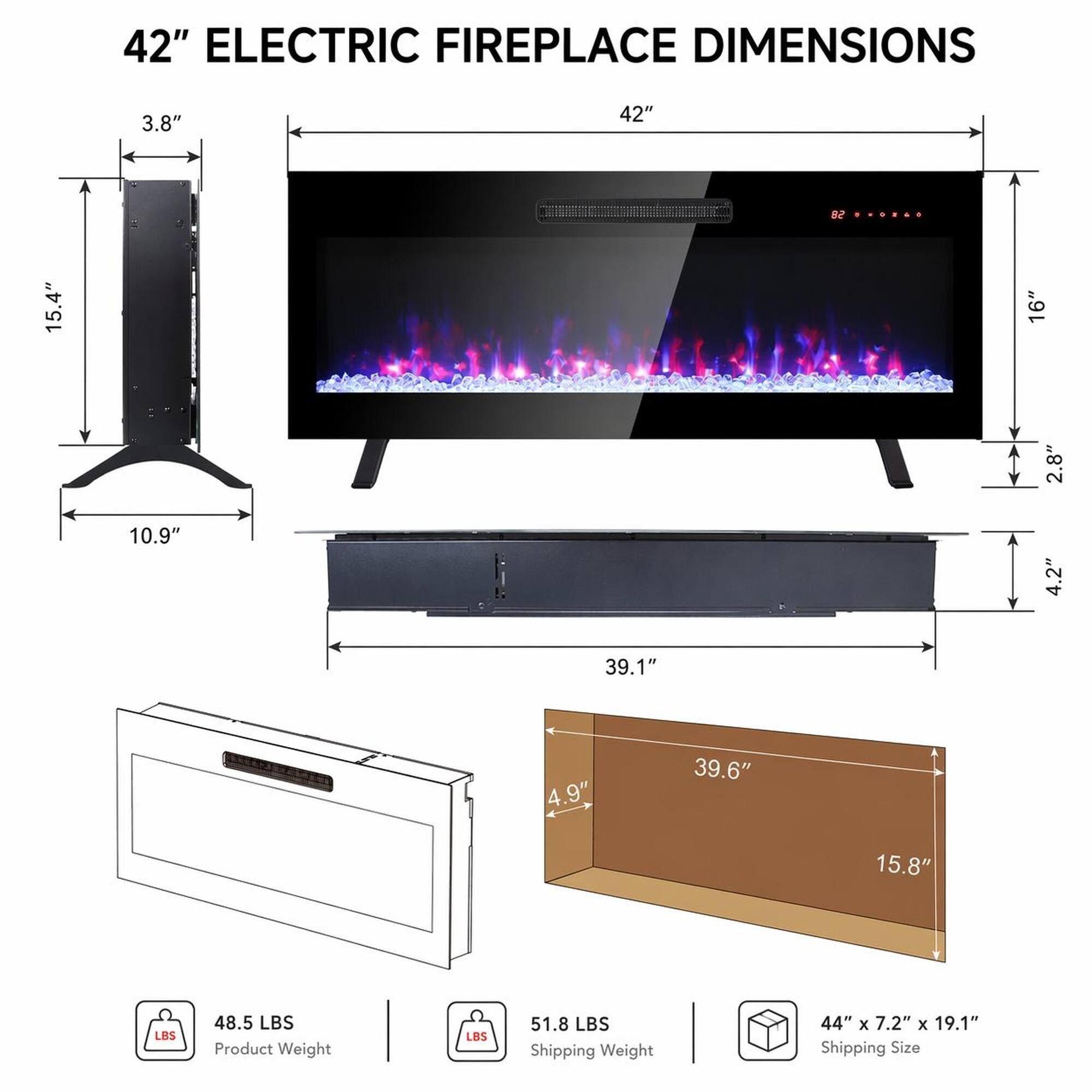 42" ELECTRIC FIREPLACE DIMENSIONS

- 3.8"
- 42"
- 15.4"
- 16"
- 2.8"
- 10.9"
- 4.2"
- 39.1"
- 4.9"
- 39.6"
- 15.8"

Product Weight: 48.5 LBS

Shipping Weight: 51.8 LBS

Shipping Size: 44" x 7.2" x 19.1"