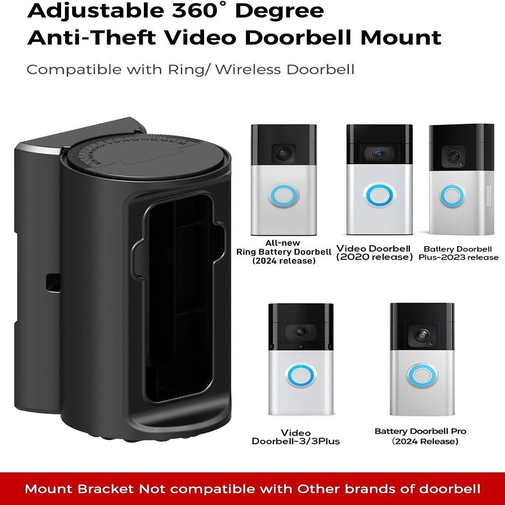 Adjustable 360° Degree Anti-Theft Video Doorbell Mount  
Compatible with Ring/Wireless Doorbell  

- Ring All-new Battery Doorbell (2024 release)  
- Video Doorbell (2020 release)  
- Battery Doorbell Plus-2023 release  
- Video Doorbell-3/3Plus (2024 Release)  
- Battery Doorbell Pro (2024 Release)  

Mount Bracket Not compatible with Other brands of doorbell