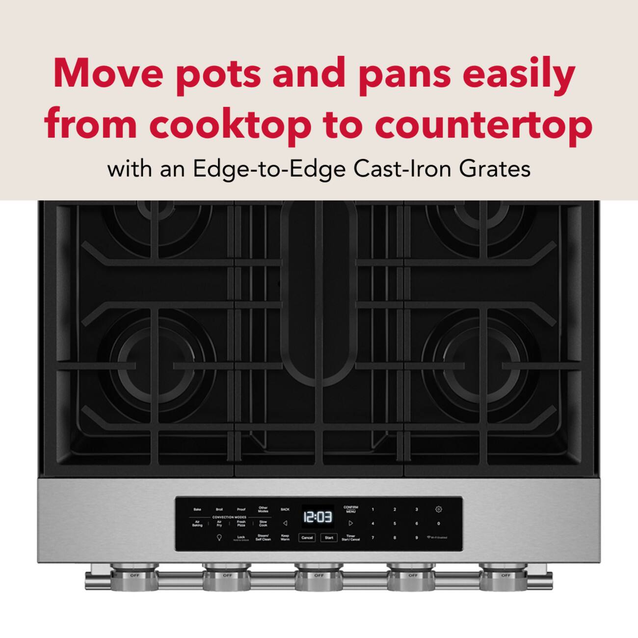 Move pots and pans easily from cooktop to countertop with an Edge-to-Edge Cast-Iron Grates

Bake - Proof CONVECTION VIXDOS Fresh Backing try Pizza

Other Modes Size Cook

BOX

CONTRIM MORE 12:03

1

I

I I

0

Lock

Dwan'

King

Gencel

Your Start Stary/Cancel

1

I

OFF

OFF

OFF

ORE

OFF