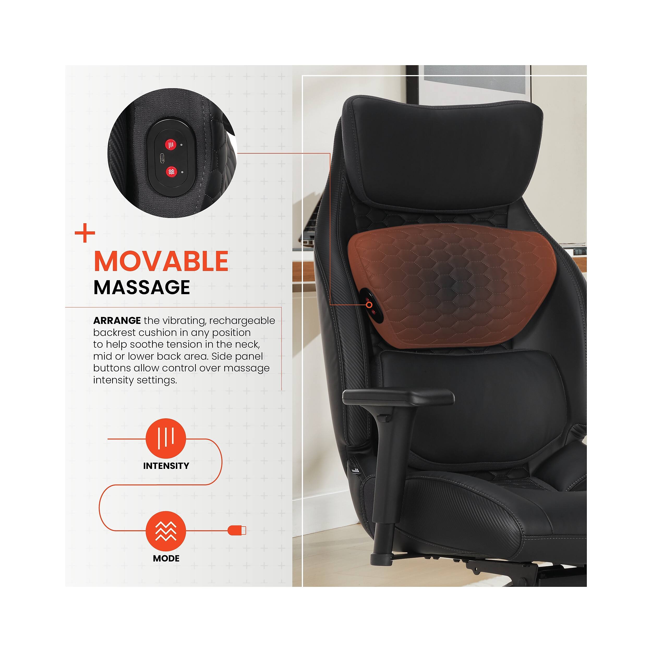 8 M + MOVABLE MASSAGE

ARRANGE the vibrating, rechargeable backrest cushion in any position to help soothe tension in the neck, mid or lower back area. Side panel buttons allow control over massage intensity settings.

INTENSITY MODE