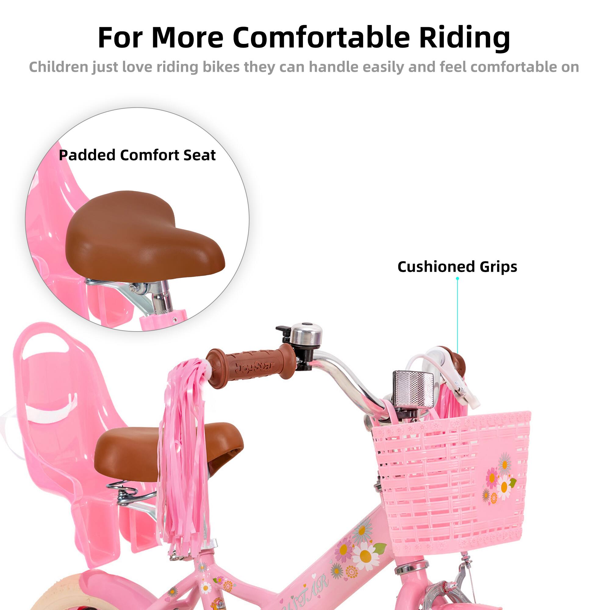 For More Comfortable Riding

Children just love riding bikes they can handle easily and feel comfortable on

Padded Comfort Seat

Cushioned Grips