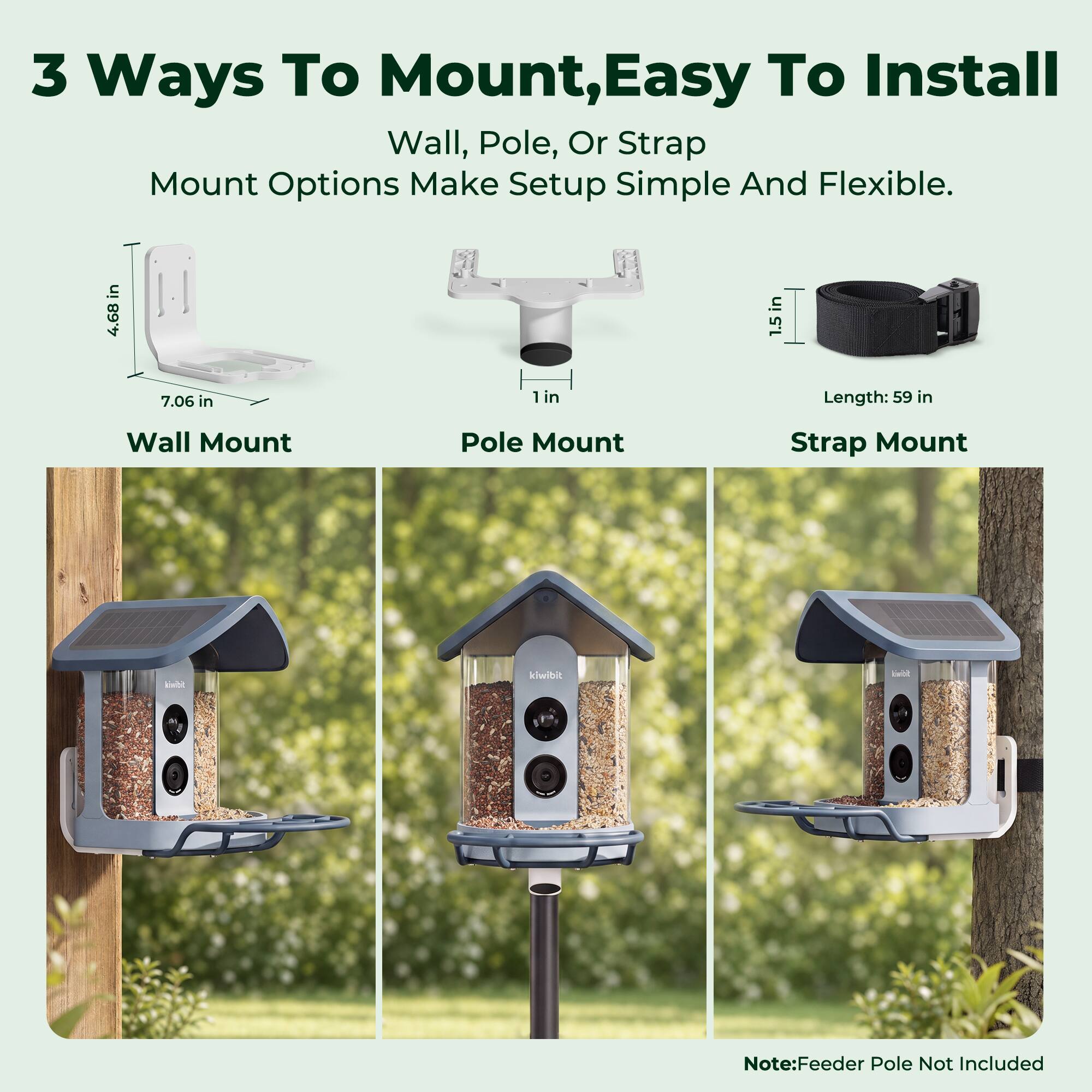 3 Ways To Mount, Easy To Install Wall, Pole, Or Strap Mount Options Make Setup Simple And Flexible.  
Wall Mount  
Pole Mount  
Strap Mount  
Dimensions:  
- Wall Mount: 4.68 in x 1.5 in x 7.06 in  
- Pole Mount: 1 in  
- Strap Mount: Length: 59 in  
Note: Feeder Pole Not Included