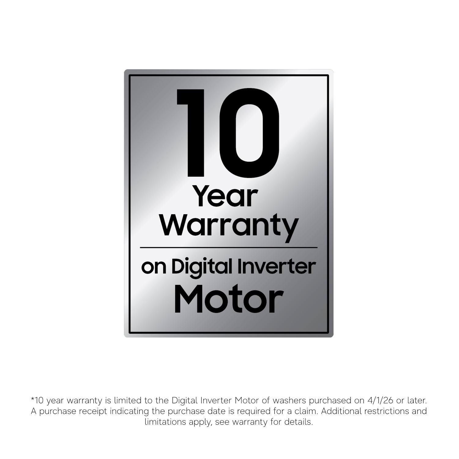 10 Year Warranty on Digital Inverter Motor  
*10 year warranty is limited to the Digital Inverter Motor of washers purchased on 4/1/26 or later. A purchase receipt indicating the purchase date is required for a claim. Additional restrictions and limitations apply, see warranty for details.