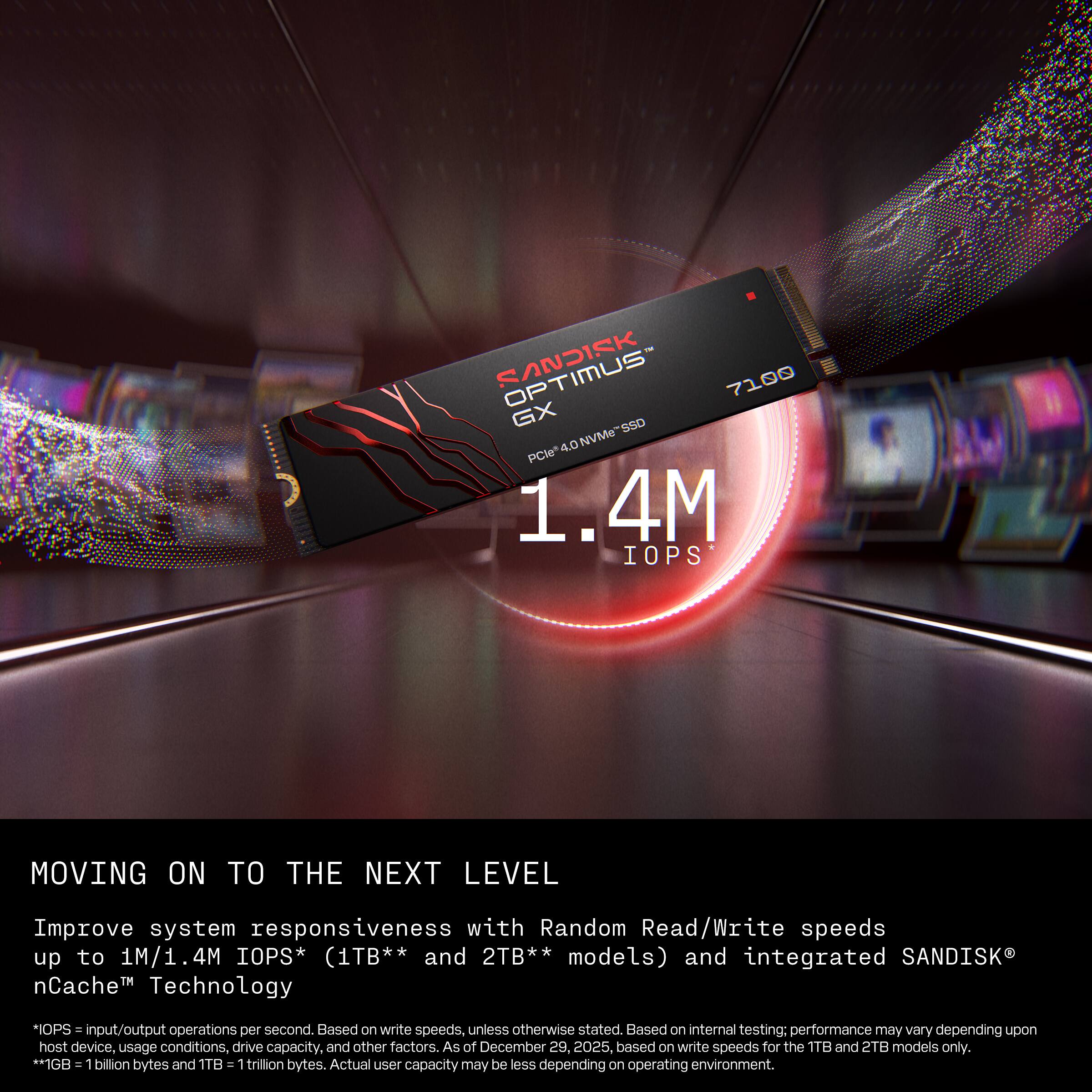 SANDISK 7100 GX SSD 4.0 NVMe PCIe* 1.4M IOPS MOVING ON TO THE NEXT LEVEL

Improve system responsiveness with Random Read/Write speeds up to 1M/1.4M IOPS* (1TB** and 2TB** models) and integrated SANDISK nCache Technology

*IOPS = input/output operations per second. Based on write speeds, unless otherwise stated. Based on internal testing; performance may vary depending upon host device, usage conditions, drive capacity, and other factors. As of December 29, 2025, based on write speeds for the 1TB and 2TB models only.

*1GB = 1 billion bytes and 1TB = 1 trillion bytes. Actual user capacity may be less depending on operating environment.