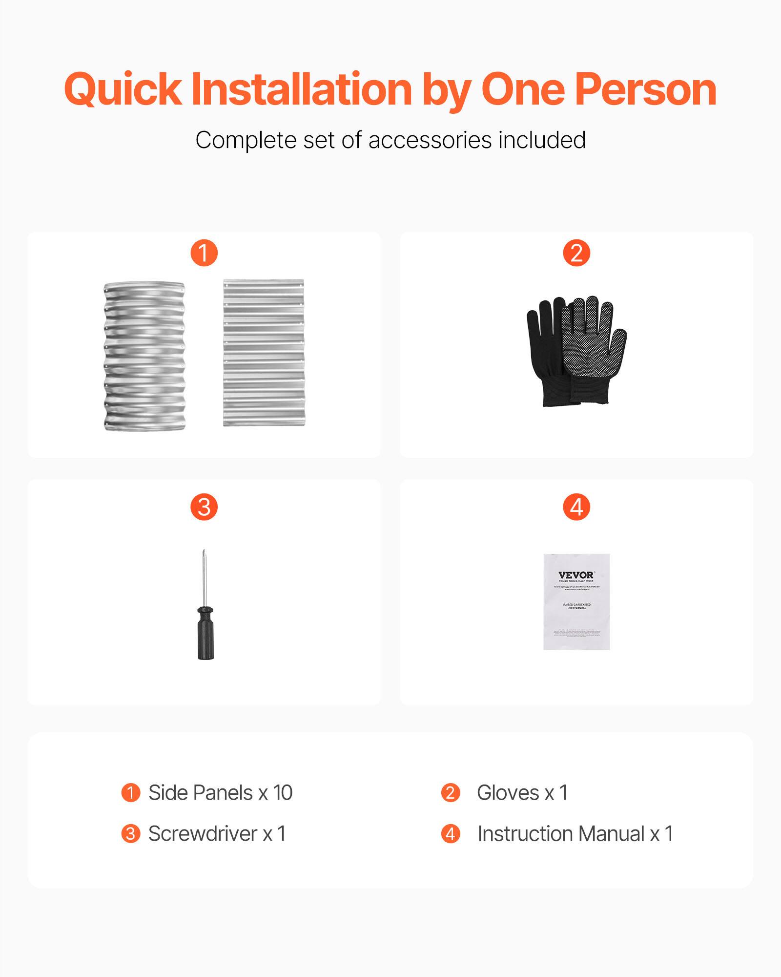 Quick Installation by One Person  
Complete set of accessories included  

1. Side Panels x 10  
2. Gloves x 1  
3. Screwdriver x 1  
4. Instruction Manual x 1