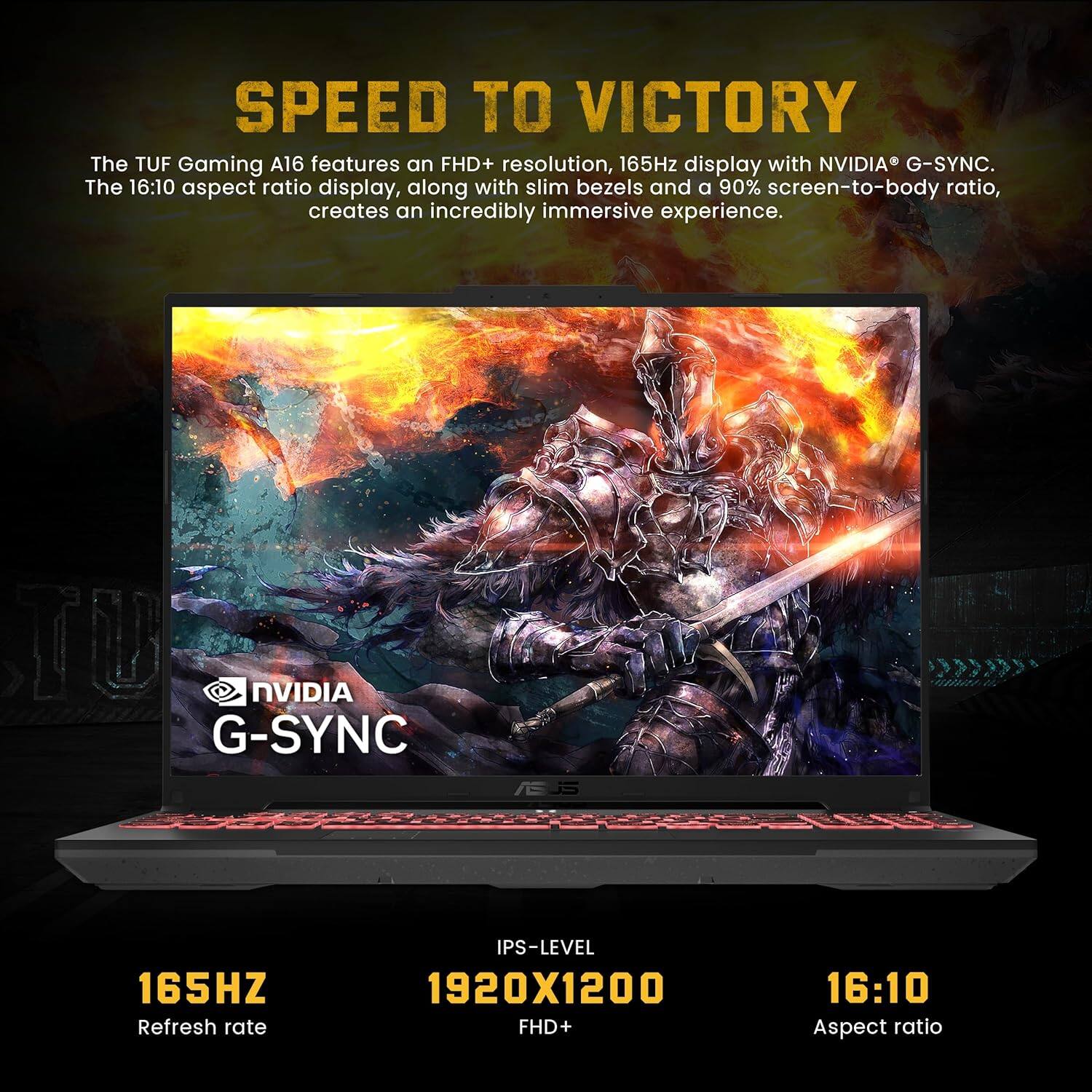 SPEED TO VICTORY

The TUF Gaming A16 features an FHD+ resolution, 165Hz display with NVIDIA® G-SYNC. The 16:10 aspect ratio display, along with slim bezels and a 90% screen-to-body ratio, creates an incredibly immersive experience.

- NVIDIA G-SYNC
- 165HZ Refresh rate
- IPS-LEVEL 1920X1200 FHD+
- 16:10 Aspect ratio