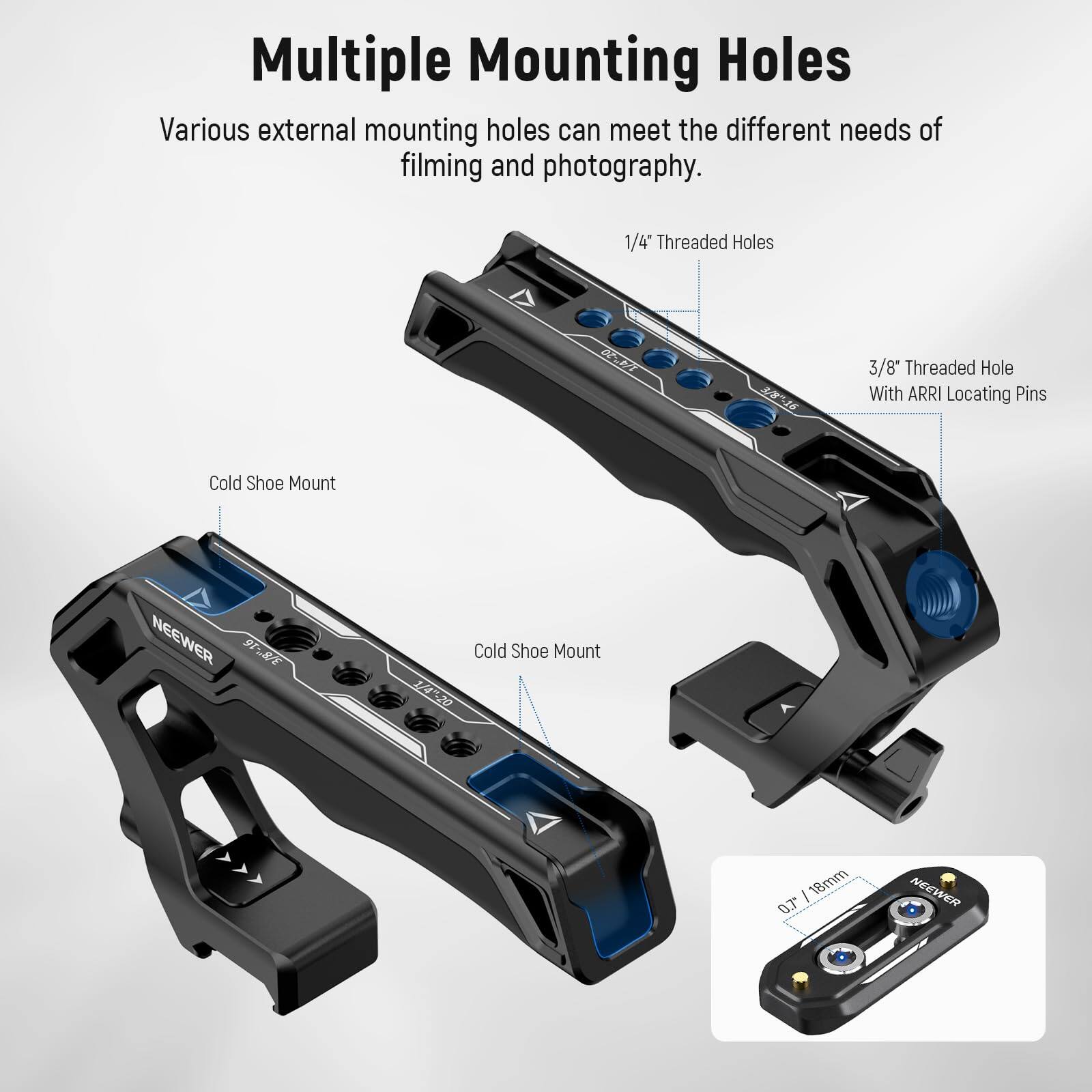 Multiple Mounting Holes

Various external mounting holes can meet the different needs of filming and photography.

- 1/4" Threaded Holes
- 3/8" Threaded Hole With ARRI Locating Pins
- Cold Shoe Mount

NEEWER 9TRE Cold Shoe Mount

1420 18mm "CO

0.7" / 18mm