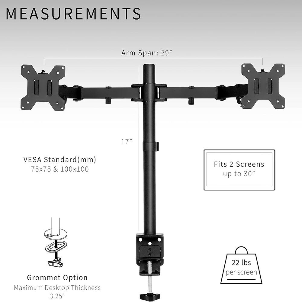 **MEASUREMENTS**

- Arm Span: 29"
- VESA Standard (mm): 75x75 & 100x100
- Fits 2 Screens up to 30"
- Grommet Option: Maximum Desktop Thickness 3.25"
- 22 lbs per screen