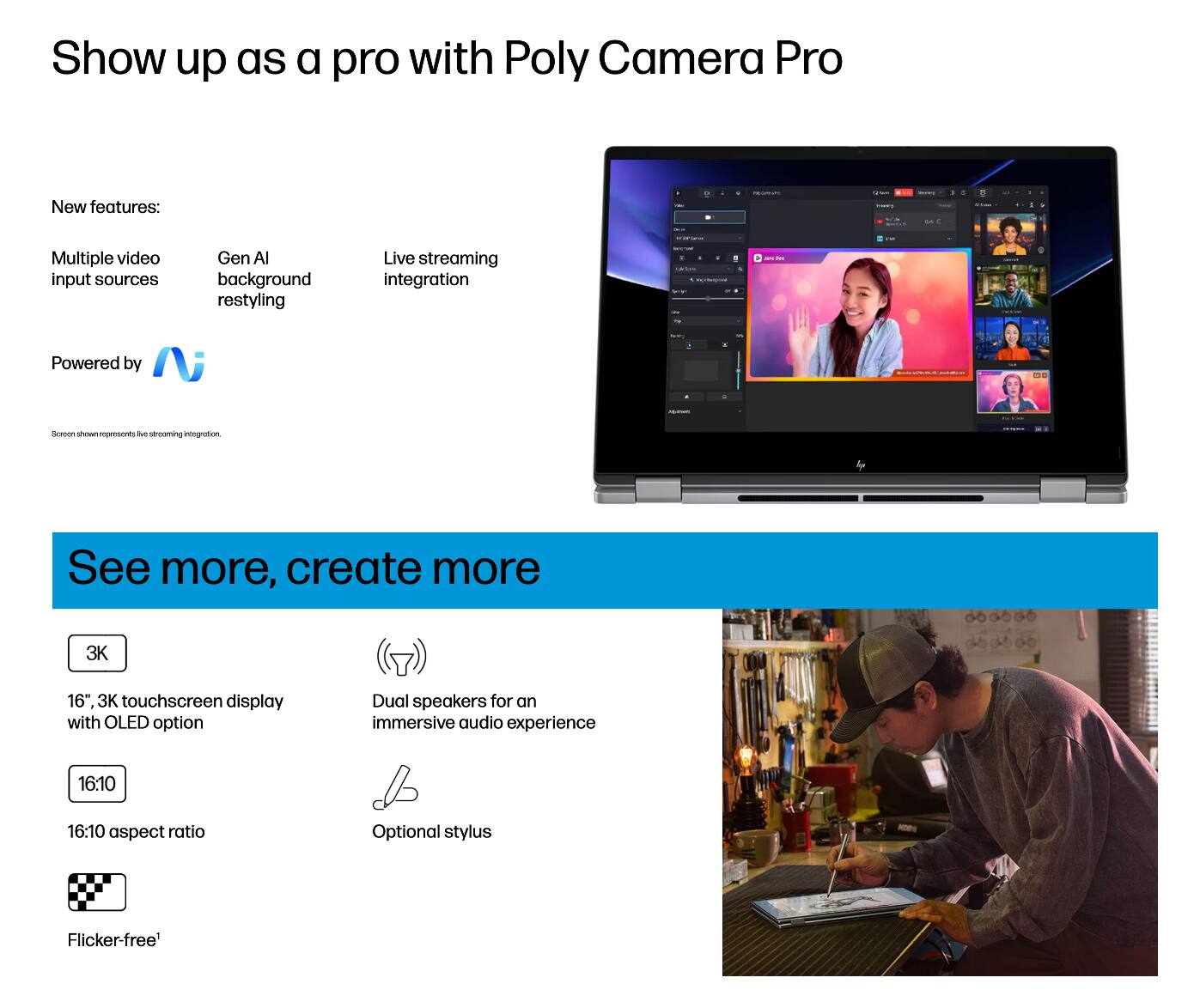 Show up as a pro with Poly Camera Pro

New features:
- Multiple video input sources
- Gen AI background restyling
- Live streaming integration

Powered by N

See more, create more
- 16", 3K touchscreen display with OLED option
- 16:10 aspect ratio
- Dual speakers for an immersive audio experience
- Optional stylus
- Flicker-free*