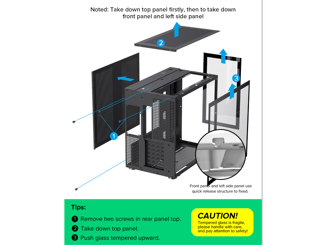 Noted: Take down top panel firstly, then to take down front panel and left side panel

Tips:
1. Remove two screws in rear panel top.
2. Take down top panel.
3. Push glass tempered upward.

CAUTION! Tempered glass is fragile, please handle with care, and pay attention to safety!