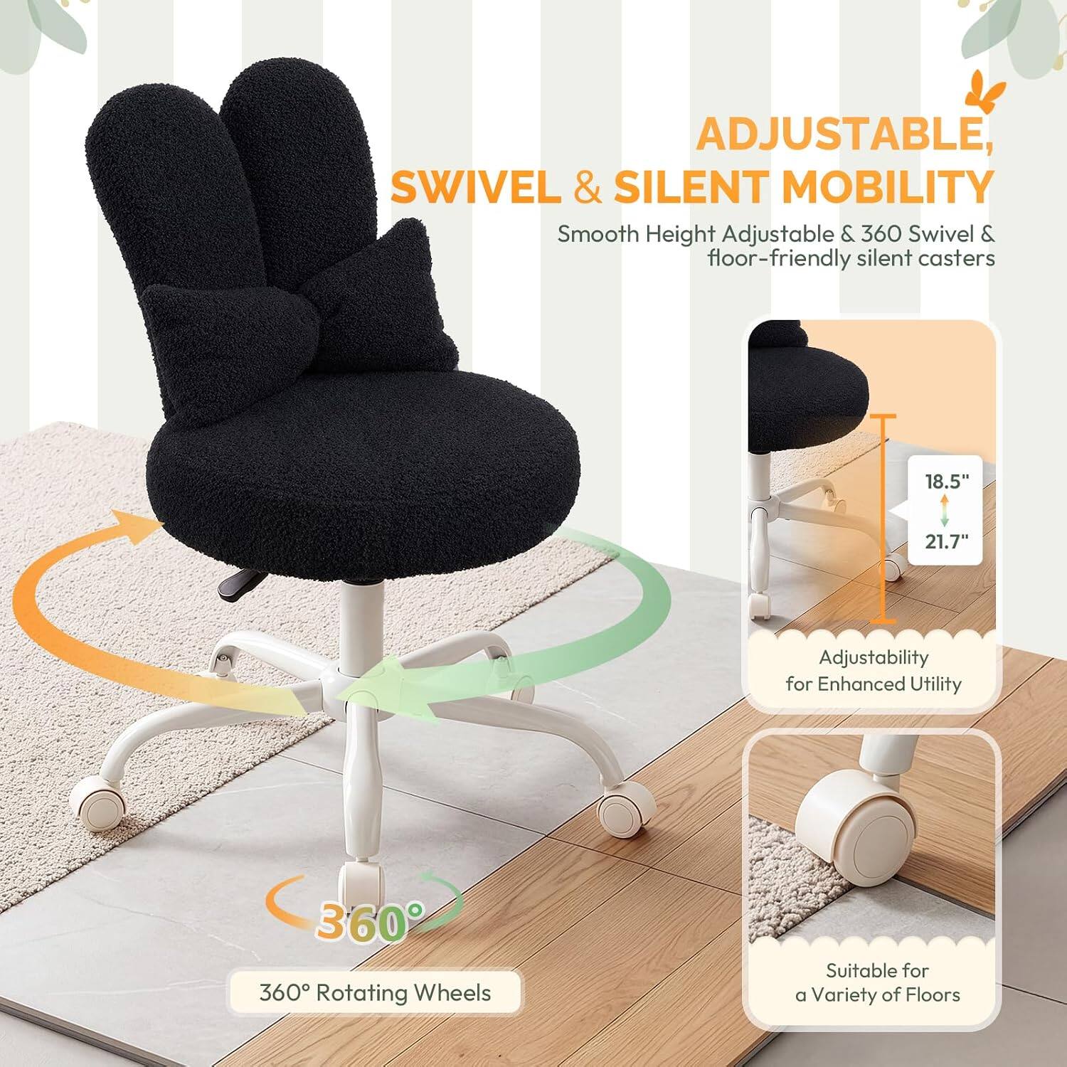 ADJUSTABLE, SWIVEL & SILENT MOBILITY

Smooth Height Adjustable & 360 Swivel & floor-friendly silent casters

18.5" 21.7" Adjustability for Enhanced Utility

360° Rotating Wheels

Suitable for a Variety of Floors